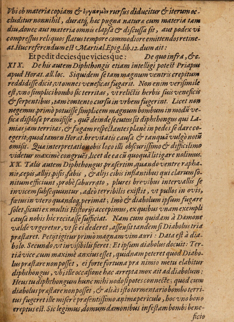 '¥bi oh materia copiam j&opyxrfiov rurfus diducitur & iterum oc- duditur nonnihil y durattfi hac pugna natura cum materia tam ilUydonec aut materia omnis elapfa & difhuffa fit, aut podex vi comprejjm reliquo f flatus tempore commodiore emittendos retine- at.Huc referendum ett <JWartidlEpig.lihj2. dum ait: Etpeditdeciesquevicicsque: De quo infra XIX. De his autemDiphthongis etiam inteUigi poteB Priapus apud Horat. ali loc. Siquidem fi tam magnum ventris crepitum reddidiffedicit>vt omnes veneficas fugarit. Non enim verifimile eftyvn ofimplici bombo fic territas, vtreliEHs herbis fisis veneficis &firpentibusy tam contento curju in vrhem fugerint. Licet non negemus prunopotuiflkfimphcem magnum bombum in modii ve- fica dijplofkpramififfe P que deindefecutmfit diphthongus qui La- mias jam territas,&fugam re (peEi antes plane in pedes fe dareco- tgerfiquodtamen Horat. brevitatis caufia & tanqudvulgo notu omifit. Qua interpretatio nobis loco itti obficuriffimo & diffictlima videtur maxime congrues dicet de e acu quo qualitigare nolimus. XX. Tilis autem Diphthongus profer tim>quando ventre rapha- nisycepis,allijspifis fabis y Cralijs cibis inflantibus qui clarumfe- nttum efficiunt ypr ohefehburrato y plures brevibus intervallis f e invicemfubfeequuntur, adeo terribilis exifiit y vtpullos in oviSy foetus in vtero quandocpperimat, Imo & diabolum ipfumfugare filetyficuti ex multis Hifiorijs accepimus > ex quibus vnam exempli caufa nobis hic recita(]e fufficiat. Nam cum quidam d Damone valde vrgeretury vtfi ei dederet, ajjinfit tandemfi Diabolus tria prafiaret. Petijt igiturprimo magnam vim auri ■ Dataefi a dia¬ bolo. Secundo,vt invifibilis fieret: Et ipfum diabolus docuit .* Ter- tidvice ,cum maximi anxius efiet y quidnam peteret quod Diabo¬ lus proflare nonpcffet y eifor te fortuna pra nimio metu elabitur diphthongus, vbiilleoccafeonehac arrepta mox ait addiabolum; Heus tu diphthongum hunc mihi nodofipotes connecte \ quod cum diaboluspra fi are nonpoffet, & altas iftotormentario bombo terri¬ tusfugeret ille mifier eprafentiffimo afimapericulo , hoc vno bon o ereptus eH. Sic legimus,domum d amo n ibus infe.fiam bombi bene¬ ficio