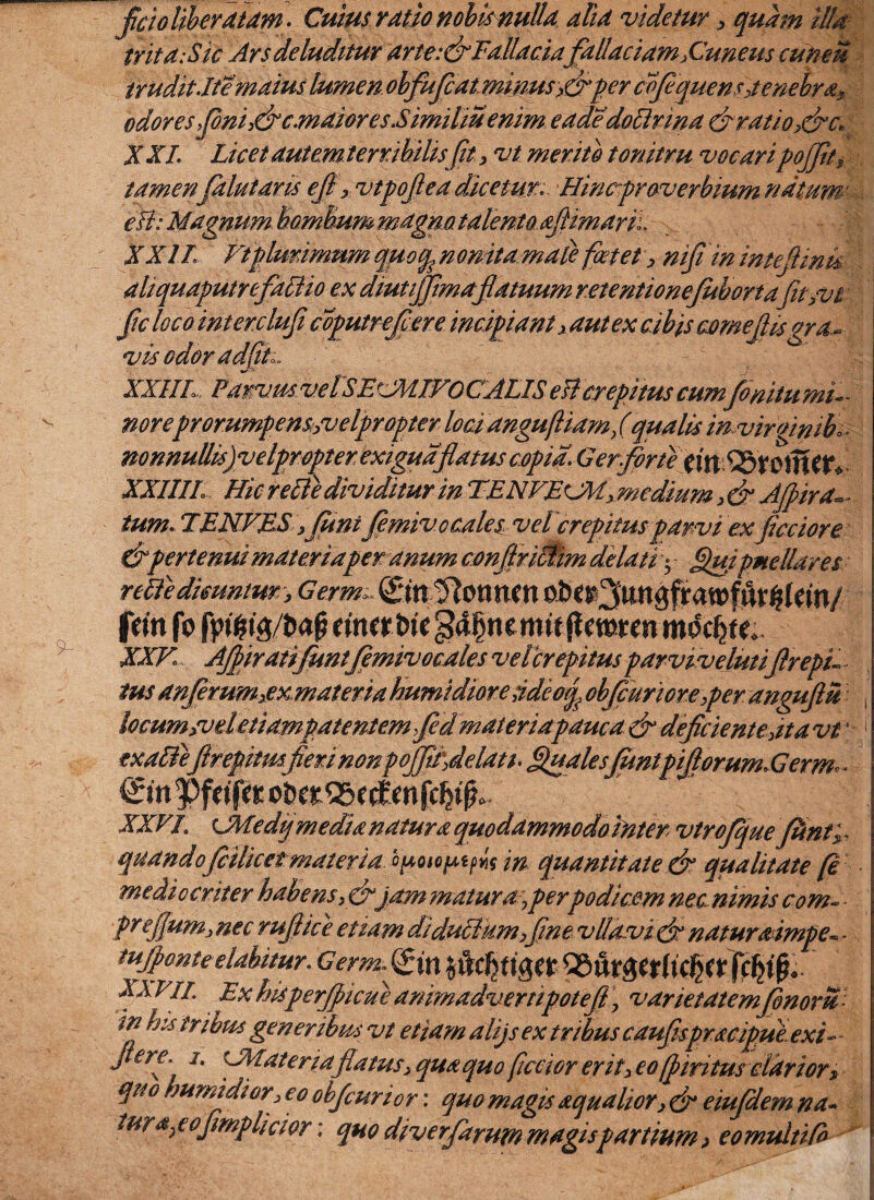 fcio Uberatam. Culus ratio nobis nulla alia videtur , quam illa trita: Sic Ars deluditur arte:&Fallaciafallaciam,Cuneus cuneu trudit Ite'maius lumen obfufcatminMs>&per cvfquens,tenebra, odores fini,&c,maiores Similmemm eadedoBrina &ratio>&c. XXL Licet autem terribilis[it, vt merito tonitru vocari pojfit, tamen falutaris eft , vtpofea dicetur: Hintrproverbium natum eB: Magnum hamBum mdgmt4lenta.afimarii. 't XXIL Vtplurimum quoqpomta mate foetet , nifi ininteJUnk aliquaputrefaBio ex diutiffimafatuum retentionejubortafit,vt ftc loco intercluf coputrefere incipiant , aut ex cibis come fis gra.- vis odor adfv XX1IL Parvus velSEXMIVOCALIS eB crepitus cumfinitumi— noreprorumpens/velpr opter lociangufliamfqualis mvirgintb. nonnuUis)velpropterexigudflatus copia.Gerfortex\XcSl&K§X&tt» XXIIIL Hic reBe dividitur in TENVElM, medium > & Afiird- tum. TENVES, funi jemiv.o cales vel 'crepitusparvi exfcciore & pertenui materiaper anum confriBim delati • Qui pne liares reBedimntm, Germ> frftt fo fyifiW tina t>k t mitftmmtnbcfyL XXV Afiratifuntfemivocales velcrepitus parvtvelutifrepu tus anferum,ex materia humidiore udcotp obfcuriore ,per angufiu locum rvdetiawpatentemfd materiapauca & deficiente»it avi \ 1 txaffefirepimfierinonpoffa^delati. Quales [untpitlorum.Germ^ XXVI, LMedq media natura quodammodotnter vtrofque fltntx quandofcilicetmateria, cpoio^i^ m quantitate & qualitate [e mediocriter habens,&\pm maturaper podicem nec nimis com~ - prefium,, nec rufie e etiam diduBum,fne vllavi efinaturaimpe- - tujpontcelabitur. Germ.&n $C%tiga XA VII, Ex hisperficae animadvempotef \ varietatem fonom in his tribus gener ibus vt etiam alijs ex tribus caufispracipue exi- - fere. i. CMateriafatus, qua quo ficciorerit, eo (piritus clarior, qnb humidior, eo obfurior: quo magis aqualior, & eiujdem na- turgeofmplicwr \ quo diverfarum magis partium > eomultifr ^