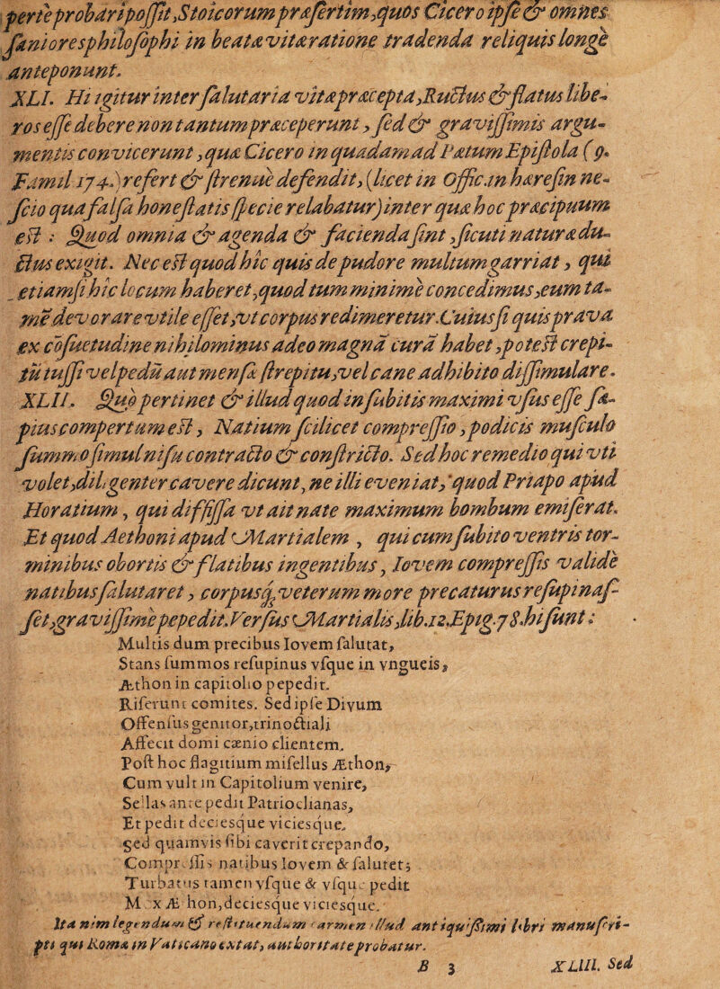 perteprobdripoJptXtoicoYumprsfrtimquos Cicer oipfe& omnes pini ore sphilofophi in beataviuratione tradenda reliquislongt anteponunt. jjLI. Hi igitur inter falutaria vitaprorepta JluStus efflatus libe* ros ejje debere.non tantum praceperunt > Jed& gravijflmis argu- mentis convicerunt > qua Cicero m quadam ad Fatum Epiflola (p* Fami.l igf refert efftrenue defendit, (licet m Ojflc.m hayefln ne- pio qua falfla honeflatis[pecie relabatur)inter qua hocpracipuum eU : Staod omnia ef agenda & facienda fmt ficuti natura du~ £lm exigit. Nec efl quodhic quis de pudore multum garriat, qut _ etiamphic locum haberet quodtum minime concedimus >eum ta- me devorare vtile efflet/vt corpus redimeretur.Cuius fi quisprava ex cojuetudinen ihilominus adeo magna cura habet 3poteJf erepi- tutujfl velpeduaut menfa (Ircpitu/vel cane adhibito diffimulare« XLIL Suo perimet & illud quod infubitis maximi vjus efle fla- pius compertum esi, Natiumfcilicet comprejjio,podicis mufiuh Jummofimulnifu contrado & conflrido, Sed hoc remedio qui vti volet,dihgentercavere dicunt, ne illi even iat,'quod Pnapo apud Horat ium, quidiffijfa vt ait nate maximum bombum emiferat. Et quod Aethoni apud rJMartialem , qui cum fubito ventris tor¬ minibus obortis efflatibus ingentibus > Jovem comprejfls valide natibusfalutaret y cor pusop veterum more precaturus rejupinaf felygra vifjimepepedit, Verfus CHartialis fibazEpigg sJoiJunt; Multis dum precibus Iovem falu tat. Stans fummos refupinus vfque in vngueis $ Athon in capitolio pepedit, Riferunt comites. Sed ipfe Divum Offenfiis genitor,trino&iali Affecit domi esenio clientem, Poft hoc flagitium mifellus Athon>- Cum vult in Capitolium venire. Sedas ante pedit Patriochanas, f pt pedit deaesque viciesque, §ed quamvis fibi caverit crepando, Compr . ilis natibus Iovem «Srfalutetj Turbatus tamen vfque & vfqu. pedit M x M hon,deciesque viciesque, Xtdn-mlegtnduwtg re!htu(ndum r arn,tn > l/ud ant iqufitmi l'br/ TKdnUpfi- git e^ut Komx tu y*itiC4U9 tMat, umloorttateprobatur.