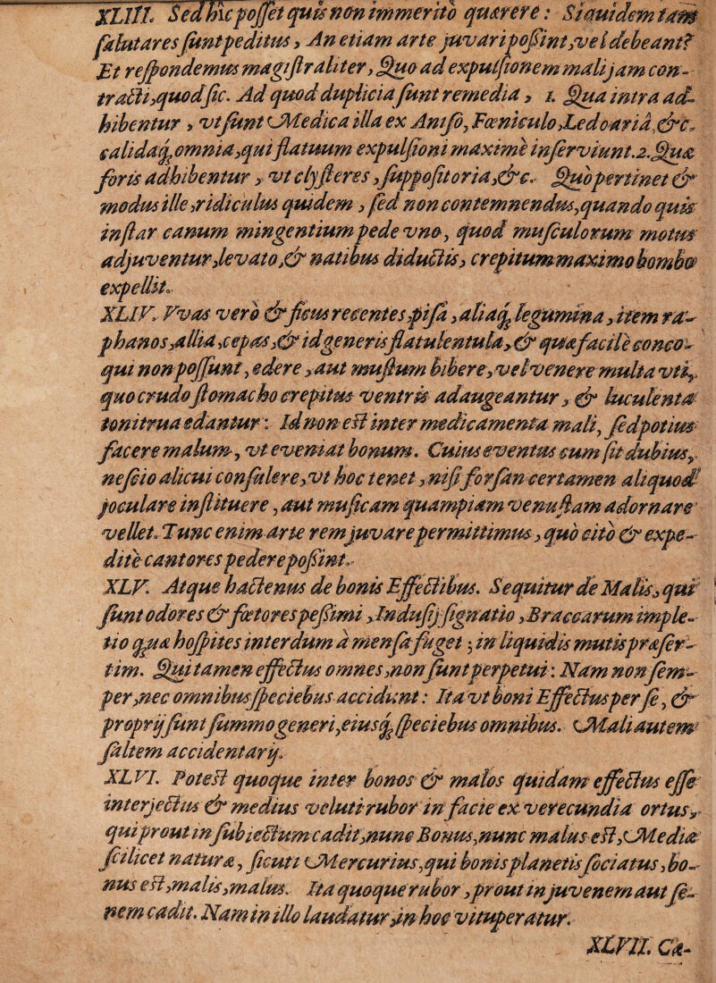 fdutares fontpeditus > An etiam arte }uvaripofint,ve ldebeant? Et refiondemm magiflr aliter , Quoad exputfionem mali jam con- trdtit,qu°dfic. Ad quod dupliciafont remedia , /. Qua intra ad¬ hibentur > vtfunt cMedica illa ex Anifi, Fcenkulo >Ledoaria, dic, calidaf omnia,quiflatuum expuljjoni maxime infer viunt..z.tQua foris adhibentur > vt clyfieres,foppofitoria,&c, Quopertinet modusille.ridiculus quidem , fed noncontemnendus,quando qum in far eanum mingentiumpede vno, quod mufiulomm motm adjuventur,levato ,&natibm diductis, crepitummaximo bombo expellit»- XIIV, Vvas vero drfons recentes pifa , aBacp legumina ,item raa phanos,allia .cepas,&id generisflatukritulay&quafacile oonco- qui nonpoffmt, edere yaut mujlum bibere, vetvenere multa vtf quocmdo jlomacho creptm ventris adaugeantur, dr luculenta tonitrua edantur: Idmn eB inter medicamenta mali, fedpotim facere malum, vt eveniat bonum . Cuim eventus mm fu dubimy nefio alicui confidere,vt hoc tenet xmfiforfim certamen aliquod joculare injlkuere, aut mufcam quampiam ve nudam adornare vellet. Tum enim arte rem juvareper mittimus, quo cito & expe¬ diit cantores pederepofiint, XLV. Atque hatlenm de bonis BffeBihm. Sequitur de Malisy qui font odores & fotorespef imi y lndufj fignam ,Braeoarum imple- tio qpua hofpites interdum dmenfafuget 5 in liquidis mutisprafer- f im. Quitamm effetius omnes ,nonfontperpetui: Ndmnonfem- per,nec omnibmjfeciebus accidunt: Itavt boni Effetiusper fi, &’ pr&prijfimtfommogemri,emsq (feciebus omnibus. cJMahdutem Jaltem accident arf XLVj. Potesl quoque inter bonos & malos quidam effetius effe interjectus dr medius vdutirubor in facie eX- verecundia ortusr quipr outmfobietfum cadit,nunc Bonus,nunc malus eilsJMeduz fitlice t na tura, ficuti sJM ercurius,qui bonisplanetis feriatus, bo¬ nus esi ymalis,malm\ Ita quoque rubor ,prout injuvenem aut fis* pem cadit. Namintllo laudaturam hoc vituperatur. xmicd