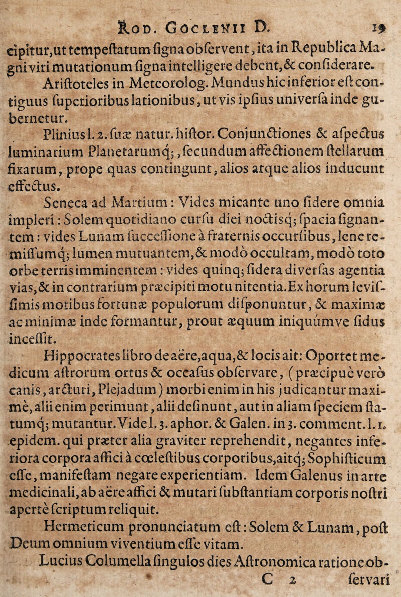 cipitur,ut tempeftatum fignaobfervent, ita in Republica Ma- gni viti mutationum figna intel.ligere debent,& confiderare. Ariftotelesin Meteorolog. Mundus hic inferior eft con¬ tiguus fuperioribus lationibus, ut vis ipfius univerla inde gu¬ bernetur. Plinius 1.2. fuse natur. hiftor.Conjun&iones & afpedus luminarium Planetarumq;, fecundum affe&ionem fteliarum fixarum, prope quas contingunt,alios atque alios inducunt effectus. Seneca ad Martium: Vides micante uno fidere omnia impleri: Solem quotidiano curfu diei no&isq; fpacia fignan- tem: vides Lunam fucceffione a fraternis occurfibus, lene rc - miffumq; lumen mutuantem,& modo occultam, modo toto orbe terris imminentem: vides quinqffideradiverfas agentia vias,&in contrarium prsecipiti motu nitentia.Ex horum levif- fimis motibus fortunas populorum difponuntur, & maximae ac minimae inde formantur , prout aequum iniquumve fidus inceffit. Hippocrates libro de aere,aqua,& locis ait: Oportet me¬ dicum aftrorum ortus & occafus oblervare, (pra:cipuevero canis ,ar<fturi, Piejadum) morbi enim in his judicantur maxi¬ me, alii enim perimunt, alii definunt, aut in aliam fpeciem fta- tumq; mutantur. Vide 1.3. aphor. & Galen. in 3. comment. 1.i, epidem. qui praeter alia graviter reprehendit, negantes infe¬ riora corpora affici a coeleftibus corporibus,aitq; Sophifticum effe,manifeftam negare experientiam. Idem Galenus in arte medicinali, ab aere affici & mutari fubftanriam corporis noftri aperte feriptum reliquit. Hermeticum pronunciatum eft: Solem & Lunam, poft Deum omnium viventium effe vitam. Lucius Columella fingulos dies Aftronomica ratione ob- C 2 fer vari