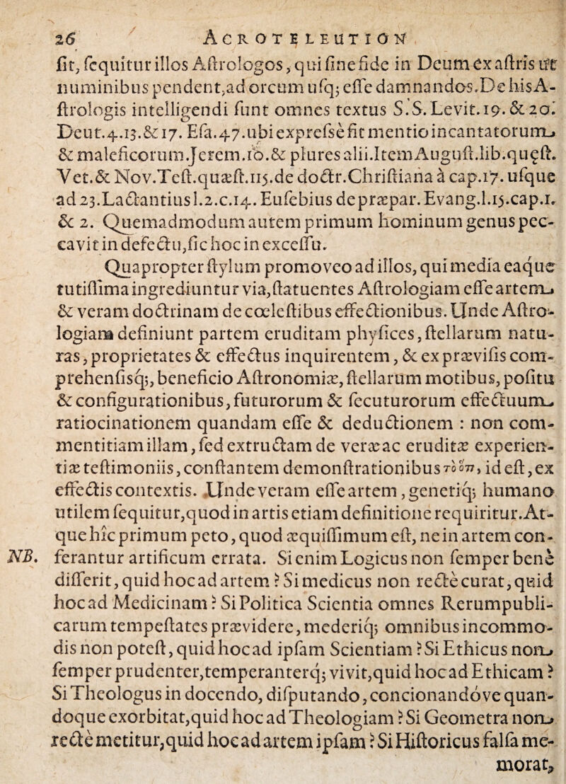 fit, fcquitur illos Aftrologos, qui fine fide in Deum ex aftris ut numinibus pendent,ad orcum ulq; effe damnandos.De bisA- ftrologis intelligendi fiunt omnes textus S.S.Levit. 19. &20I Deut.4.ij.&i7. Efia.47.ubi exprefse fit mentioincantatorunu & maleficorum Jerem.ib.&piures alii.Item Auguft.lib.qu^ft. Vet.&Nov.Tcft.quaeft.115.de dodr.Chriftiana a cap.17. ufique ad23.La£iantiusl.2.c.i4.Eufiebiusdepraepar.Evang.l.i5.cap.i. &c 2. Quemadmodum autem primum hominum genus pec¬ cavit in defe<ftu,fic hoc in excelTu, Quapropter ftylum promoveo ad illos, qui media eaque tutiflima ingrediuntur via,ftatuentes Aftrologiam effe arterrL. & veram dodrinam de cceleftibus effedionibus. Unde Aftro- logiara definiunt partem eruditam phyfices, ftellarum natu¬ ras , proprietates & effedus inquirentem, & ex praevifis com- prehenfisq;, beneficio Aftronomiar, ftellarum motibus, pofitu & configurationibus, futurorum & fecuturorum effeduunu ratiocinationem quandam effe & dedudionem : non com¬ mentitiam illam, fied extrudam de verarac eruditae experien¬ tiae teftimoniis , conflantem demonftrationibus A m, id eft, ex eftedis contextis. Undeveram effe artem ,generiq-, humano utilem fiequitur,quod in artis etiam definitione requiritur. At¬ que hic primum peto, quod aequiffimum eft, ne in artem con- NB. ferantur artificum errata. Si enim Logicus non fiemperbene differit, quid hoc ad artem ? Si medicus non rede curat, quid hoc ad Medicinam ? Si Politica Scientia omnes Rerumpubli- carum tempeftates praevidere, mederiq; omnibus incommo¬ dis non poteft,quidhocad ipfiam Scientiam ?Si Ethicus noru. femper prudenter,temperanterq; vivit,quid hocad Ethicam ? Si Theologus in docendo, difiputandojconcionando ve quan¬ doque exorbitat,quid hoc ad Theologiam ?Si Geometra noru rede metitur, quid hoc ad artem ipfiam ? Si Hiftoricus falfia me¬ morat.