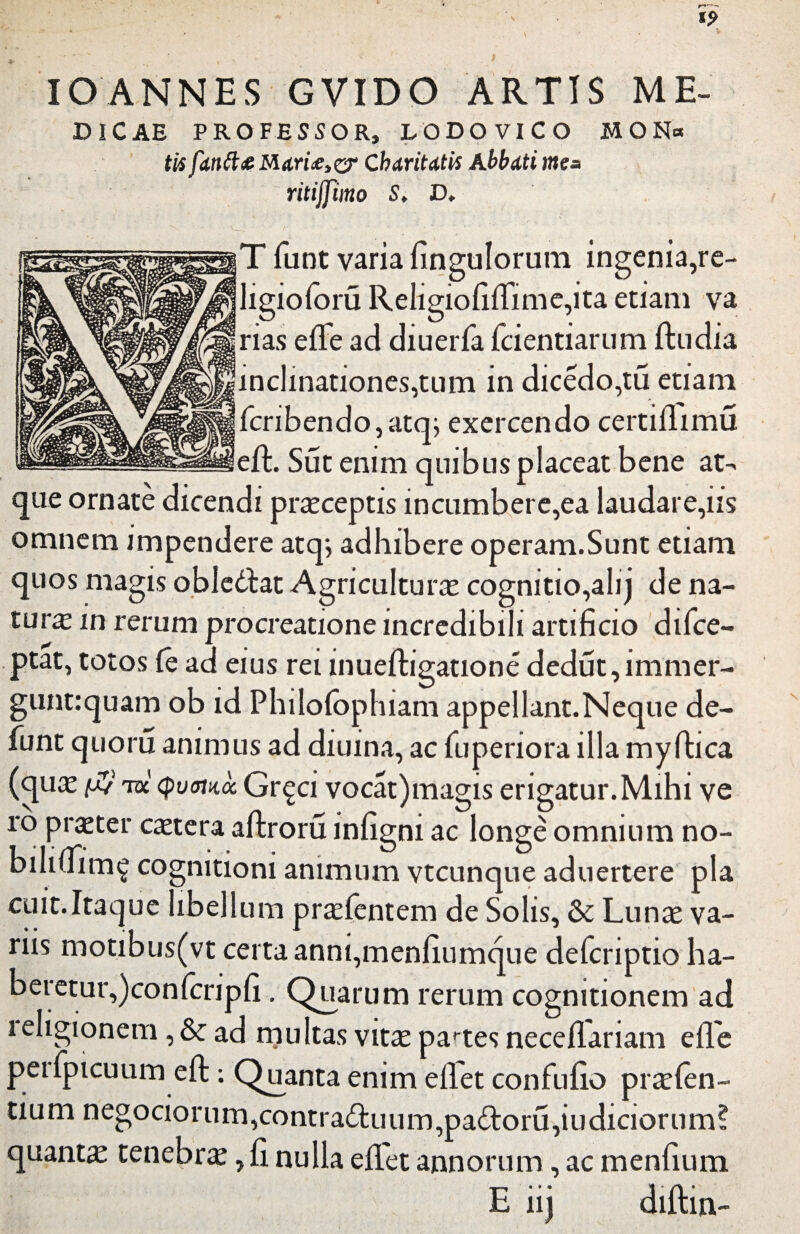 IO ANNES GVIDO ARTIS ME- DICAE PROFESSOR, LODOVICO MON« tti fdntt£MAri£,<zr Chartiatis Abbati mea ritijfmo S, D. T fiunt varia fingulorum ingenia,re- ligioforu Religiofifiime,ita etiam va rias efle ad diuerfia fcientiarum ftudia incImationes,tum in dicedo,tu etiam ficribendo,atq; exercendo certiflimu eft. Sut enim quibus placeat bene at- que ornate dicendi praeceptis incumbere,ea laudare,iis omnem impendere atqj adhibere operam.Sunt etiam quos magis obledat Agriculturae cognitio,alq de na¬ tura in rerum procreatione incredibili artificio difice- ptat, totos fe ad eius rei mueftigatione dedut,immer- gunt:quam ob id Philofophiam appellant.Neque de¬ fiunt quoru animus ad diuina, ac fiuperiora illa my fitica (quae $ rol <pvmoc Gr^ci vocat)magis erigatur.Mihi ve ro praeter caetera aftroru infigni ac longe omnium no- biliuim^ cognitioni animum vtcunque aduertere pia cuit.Itaque libellum praefientem de Solis, & Lunae va¬ riis motibus(vt certa anni,menfiumque deficriptio ha- beretur,)confcripfi. Quarum rerum cognitionem ad i eligionem, & ad multas vitae partes neceflariam efl'e peifiptcuum eft: Quanta enim efiet confiufio praefen- tium negociorum,contraduum,padoru,iudiciorum? quanta tenebra, fi. nulla efiet annorum, ac menfium E iij diftin-