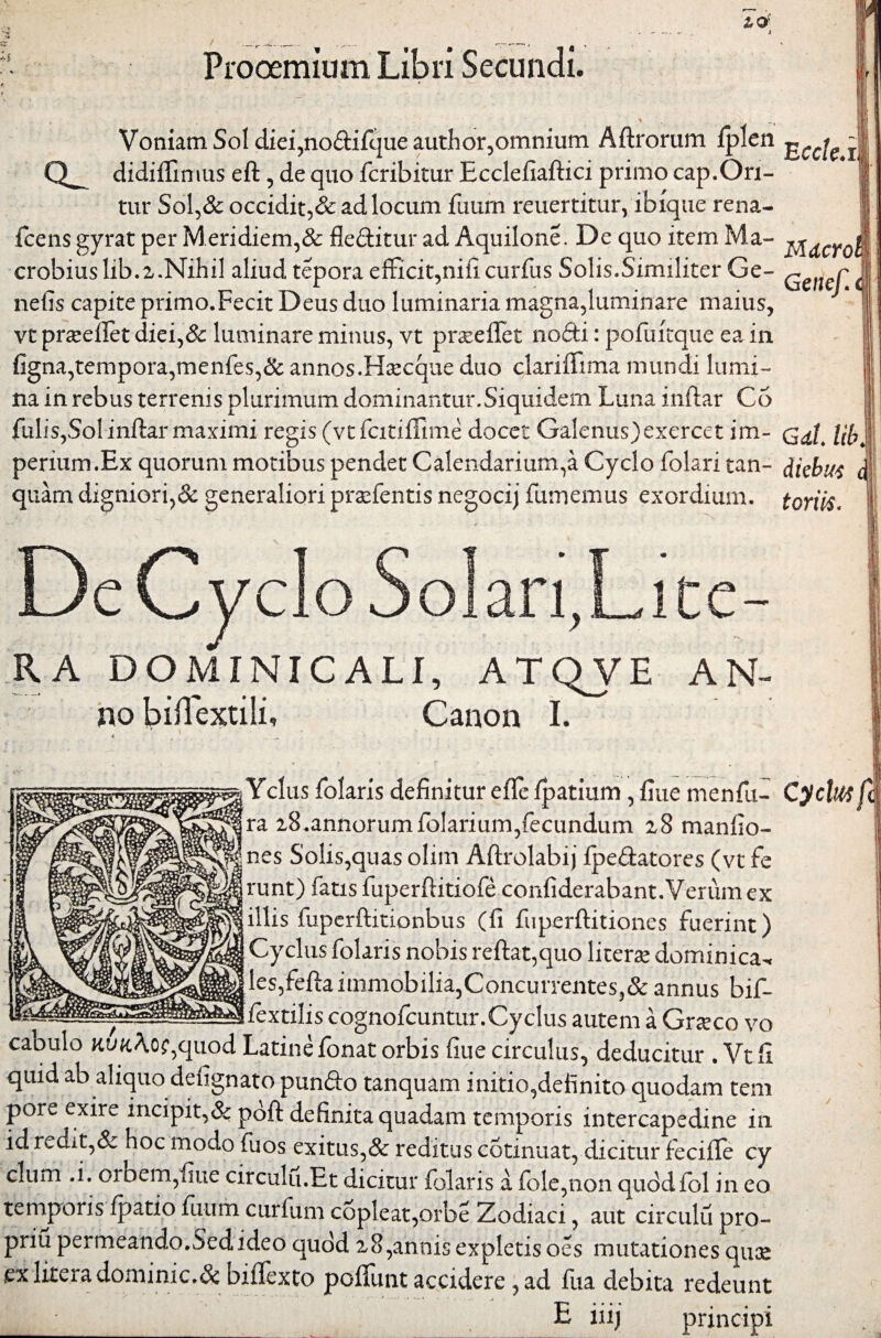 E ccle.: Prooemium Libri Secundi. Voniam Sol diei,no&ifque author,omnium Aftrorum fplen Q-. didiffimus eft, de quo fcribitur Ecclefiaftici primo cap.Ori¬ tur Sol,& occidit,& ad locum fuum reuertitur, ibique rena- fcens gyrat per Meri diem,& fleditur ad Aquilone. De quo item Ma¬ crobius lib. 2.Nihil aliud tepora efficit,nificurfus Solis.Similiter Ge¬ netis capite primo.Fecit Deus duo luminaria magna,luminare maius, vt praeiret diei,& luminare minus, vt praseffet nodi: pofuitque ea in figna,tempora,menfes,& annos.Haecque duo clariffima mundi lumi¬ na in rebus terrenis plurimum dominantur. Siquidem Luna inflar Co fulis,Solinftar maximi regis (vtfcitiifime docet Galenus)exercet im- j perium .Ex quorum motibus pendet Calendarium,a Cyclo folari tan- diebus quam digniori,& generaliori praefentis negocij fumemus exordium, toriis. Mdcroi Getief, <; RA DOMINICALI, ATQVE no biflextili, Canon I. AN- Yclus folaris definitur eflte fpatium, fiue menfu- ra 28.annorum folarium,fecundum 28 manfio- nes Solis,quas olim Aftrolabij fpedatores (vt fe runt) fatis fuperftitiofe confiderabant.Verum ex illis fuperftitionbus (fi fuperftitiones fuerint) Cyclus folaris nobis reftat,quo literse dominica^ les,fefta immobilia,Concurrentes,& annus bif- mm -fextilis cognofcuntur. Cyclus autem a Graeco vo cabulo Kua Aoe,quod Latine fonat orbis fiue circulus, deducitur . Vtfi quid ab aliquo defignato pundo tanquam initio,definito quodam tem pore exire incipit,& poft definita quadam temporis intercapedine in id redit,& hoc modo fuos exitus,& reditus cotinuat, dicitur feciife cy temporis fpatio fuum curfum copleat,orbe Zodiaci, aut circulu pro¬ pria permeando.Sed ideo quod 2 8,annis expletis oes mutationes quae ex litera dominic.& biifexto polfunt accidere , ad fua debita redeunt ^ _ E iiij principi Cyclus fi