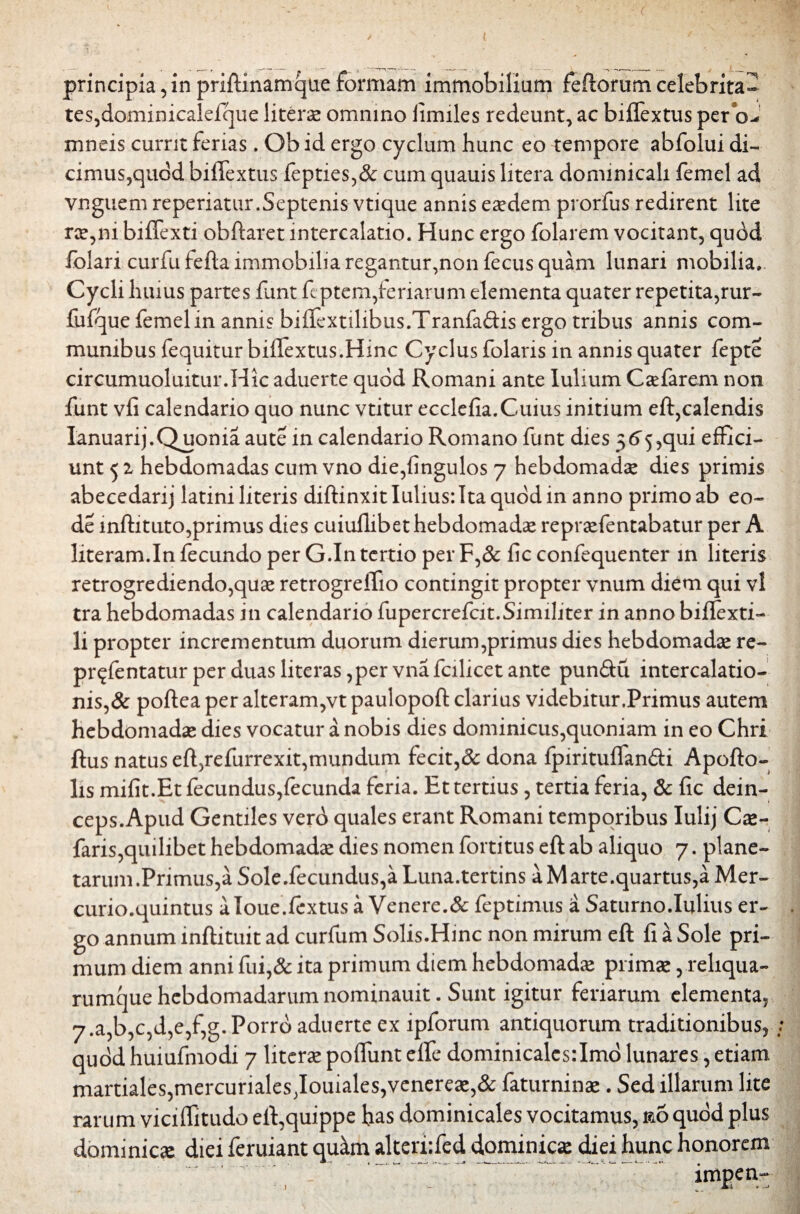 ( ue formam immobilium feftorumcelebrita- x omnino fimiles redeunt, ac biffextus per oJ mneis currit ferias. Ob id ergo cyclum hunc eo tempore abfolui di¬ cimus,quod biffextus fepties,& cum quauis litera dommicali femel ad vnguem reperiatur.Septenis vtique annis eaedem prorfus redirent lite ree,ni biffexti obftaret intercalatio. Hunc ergo folarem vocitant, quod folari curfu fefta immobilia regantur,non fecus quam lunari mobilia. Cycli huius partes funt feptem,feriarum elementa quater repetita,rur- fiifque femel in annis biffextilibus.Tranfaftis ergo tribus annis com¬ munibus fequitur biffextus.Hinc Cyclus folaris in annis quater fepte circumuoluitur.Hic aduerte quod Romani ante lulium C affar em non funt vfi calendario quo nunc vtitur ecclefia.Cuius initium eft,calendis Ianuarij.Quonia aute in calendario Romano funt dies 56^,qui effici¬ unt 5 2 hebdomadas cum vno die,fingulos 7 hebdomadae dies primis abecedarij latini literis diffinxit Iulius: Ita quod in anno primo ab eo- de inftituto,primus dies cuiuflibet hebdomada repraffentabatur per A literam.In fecundo per G.In tertio per F,& fic confequenter in literis retrogrediendo,quas retrogreffio contingit propter vnum diem qui vl tra hebdomadas in calendario fupercrefcit.Similiter in anno biftexti- li propter incrementum duorum dierum,primus dies hebdomadae re- pr^fentatur per duas li teras ,per vna fcilicet ante pun&u intercalatio¬ nis^ poftea per alteram,vt paulopoft clarius videbitur.Primus autem hebdomadae dies vocatur a nobis dies dominicus,quoniam in eo Chri ftus natus effrefurrexit,mundum fecit,Sc dona fpirituffan&i Apofto- lis mifit.Et fecundus,fecunda feria. Et tertius, tertia feria, & fic dein- ceps.Apud Gentiles vero quales erant Romani temporibus Iulij Cae- faris,quilibet hebdomadae dies nomen fortitus eft ab aliquo 7. plane¬ tarum.Primus,a Sole.fecundus,aLuna.tertins a Marte.quartus,a Mer- curio.quintus aloue.ffxtus a Venere.& feptimus a Saturno.Iulius er¬ go annum inftituit ad curfum Solis.Hinc non mirum eft fi a Sole pri¬ mum diem anni fui,& ita primum diem hebdomadae primae, reliqua- rumque hebdomadarum nominauit. Sunt igitur feriarum elementa, 7.a,b,c,d,e,f,g. Porro aduerte ex ipforum antiquorum traditionibus, quod huiufmodi 7 literae poffunt effe dominicales:Imo lunares, etiam. martiales,mercuriales Jouiales,venereae,& faturninae. Sed illarum lite rarum viciffitudo eft,quippe has dominicales vocitamus, &o quod plus dominicas diei feruiant qu^m alteriffed dominicae diei hunc honorem impen- principia, in priftinamq tes,dominicalefque liter