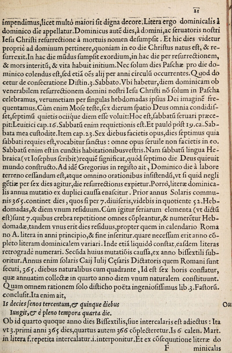 Impendimus,licet multo maiori fit digna decore.Litera ergo dominicalis i dominico die appellatur.Dommicus aute dies,a domini,ac feruatoris noftri lefu Chrifti refurredione a mortuis nomen defumpfit. Et hic dies videtur proprie ad dominum pertinere,quoniam in eo die Chriftus natus eft, 8c re- furrexit.In hac die mudus fumpfit exordium,in hac die per refurredionem, & mors interitu, & vita habuit initium.Nec folum dies Pafcha* pro die do¬ minico colendus eft,fed etia oes alij per anni circulu occurrentes.Quod do cetur de coniecratione Diftin^.Sabbato.Vbi habetur,diem dominicam ob venerabilem refurredionem domini noftri lefu Chrifti no folum in Pafcha celebramus, verumetiam per fingulas hebdomadas ipfius Dei imagine fre¬ quentamus.Cum enim Mofe tefte,fex dierum fpatio Deus omnia condidif- fet,feptimu quietis ociique diem efife voluit:Hoc eft,fabbatu feruari praece- pit:Leuitici cap.itf.Sabbatu enim requietionis eft.Et paulo pdft i^.ca.Sab¬ bata mea cuftodite.Item cap.23.Sex diebus facietis opus,dies feptimus quia fabbati requies eft,vocabitur fandus: omne opus feruile non facietis in eo. Sabbatu enim eft in eundis habitationibusveftns.Nam fabbatu lingua He- braica(vt!ofephus fcribit)requie fignificat,quod feptimo die Deus quieuit mundo conftrudo. Ad ide Gregorius in regifto ait, Dominico die a labore terreno ceflandum eft,atque omnino orationibus infiftendu,vt li quid negli getise per fex dies agitur,die refurredionis expietur.Porro,literse dominica¬ lis annua mutatio ex duplici caufTa enafeitur. Prior annus Solaris commu¬ nis 36$.continet dies, quos fi per 7.diuiferis,videbis in quotiente 5 2.Heb¬ domadas^ diem vnum refiduum.Cum igitur feriarum elementa (vt didu eft)funt 7.quibus crebra repetitione omnes copleantur,& numeretur Heb- domadae,tandem vnus erit dies refiduus,propter quem in calendario Roma no A. litera in anni principio,& fine inferitur.quare neceftiim erit anno co- pleto literam dominicalem variari. Inde etia liquido confta^eafdem literas retrograde numerari. Secuda huius mutatiois cauffa,ex anno biflextili fub- oritur. Annus enim folaris Caij lulij Claris Didatoris quem Romani funt fecuti, 36^. diebus naturalibus cum quadrante ,Id eft fex horis conflatur, qu£ annuatim colleda» in quarto anno diem vnum naturalem conftituunt. Quam omnem rationem folo difticho poeta ingeniofiffimus lib^.Faftoru. conclufit.Ita enim ait, Is decies fenos tercentum,er quinque diebus Iungit,cr c pleno tempora quarta die. Ob id quarto quoque anno dies Biffextilis,fiuc intercalaris eft adiedus: Ita in litera f.repetita intercalatur.i.interponitur.Et ex cofequutione literae do F minicalis Otti