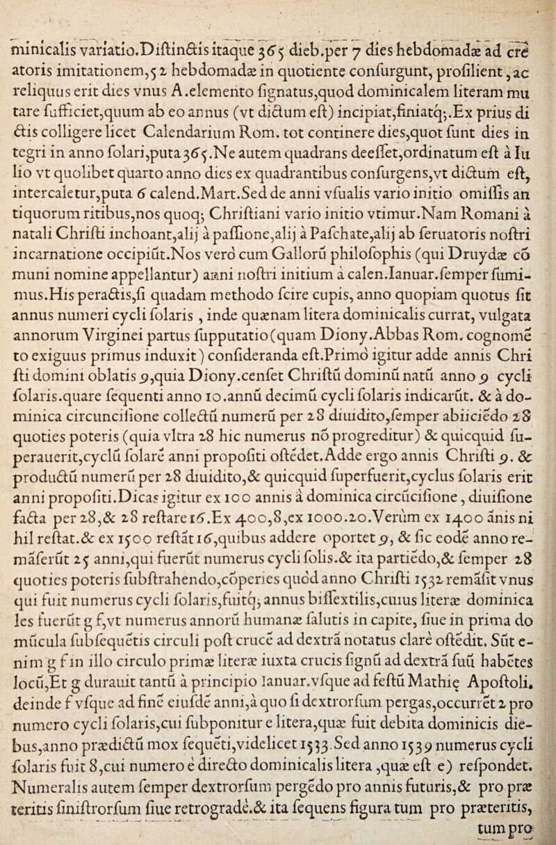 atoris imitationem,5 2 hebdomadae in quotiente confurgunt, profilient ,ac reliquus erit dies vnus A.elemento fignatus,quod dominicalem literam mu tare fufficiet,quum ab eo annus (vt ditium eft) incipiat,finiatq-,.Ex prius di ftis colligere licet Calendarium Rom. tot continere dies,quot funt dies in tegri in anno folari,puta36'$.Ne autem quadrans deefiet,ordinatum eft a Iu lio vt quolibet quarto anno dies ex quadrantibus confurgens,vt diftum eft, intercaletur,puta 6 calend.Mart.Sed de anni vfualis vario initio omiffis an tiquorum ritibus,nos quoq*, Chriftiani vario initio vtimur.Nam Romani a natali Chrifti inchoant,alij a paffione,alij a Pafchate,alij ab feruatoris noftri incarnatione occipiut.Nos vero cum Galloru philofophis (qui Druydse c5 muni nomine appellantur) anni noftri initium a calen.Ianuar.femper furni- mus.His pera<ftis,fi quadam methodo fcire cupis, anno quopiam quotus fit annus numeri cycli folaris , inde quamam litera dominicalis currat, vulgata annorum Virginei partus fupputatio(quam Diony.Abbas Rom. cognome to exiguus primus induxit) confideranda eft.Primo igitur adde annis Chri fti domini oblatis 9,quia Diony.cenfet Chriftu dominu natu anno 9 cycli folaris.quare fequenti anno io.annu decimu cycli folaris indicarut. & a do¬ minica circunciiione colleftu numeru per 28 diuidito,femper abiiciedo 28 quoties poteris (quia vitra 28 hic numerus no progreditur) & quicquid fu- perauerit,cyclu folare anni propofiti oftedet. Adde ergo annis Chrifti 9. Sc produ&u numeru per 28 diuidito,& quicquid fuperfuerit,cyclus folaris erit anni propofiti.Dicas igitur ex 100 annis a dominica circucifione, diuifione fa£ia per 28,& 28 reftare i6\Ex 400,8,ex iooo.2o.Verum ex 1400 anis ni hil reftat.Sc ex ijco reftati 6,quibus addere oportet 9, Sc fic eode anno re- maferut 25 anni,qui fuerut numerus cycli fblis.& ita partiedo,& femper 28 quoties poteris ftibftrahendo,coperies quod anno Chrifti 1532 remafit vnus qui fuit numerus cycli folaris,fuitty annus biffextilis,cuius litera dominica les fuerut g f,vt numerus annoru humana? falutis in capite, fiue in prima do mucula fubfequetis circuli poft cruce ad dextra notatus clare oftedit, Sut e- nim g f in illo circulo primae litera? iuxta crucis fignu ad dextra fuu habetes locu,Et g durauit tantu a principio lanuar.vfque ad feftuMathi^ Apoftolfi deinde f vfque ad fine eiufde anni,aquo fidextrorfum pergas,occurret2pro numero cycli folaris,cui fubpomtur e litera,qua? fuit debita dominicis die¬ bus,anno pradi&u mox fequeti,videlicet 1553.Sed anno 1539 numerus cycli folaris fuit 8,cui numero e direfto dominicalis litera ,quse eft e) refpondet. Numeralis autem femper dextrorfum pergedo pro annis futuris,& pro prae teritis finiftrorfum fiue retrograde.& ita fequens figura tum pro praetentis, tum pro