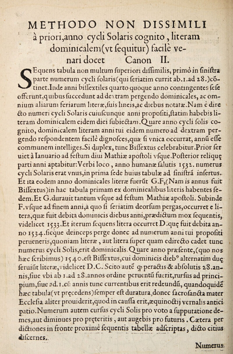METHODO NON DISSIMILI a priori,anno cycli Solaris cognito, literain (iominicalem(vt fequitur) facile ve¬ nari docet Canon II. SEquens tabula non multum fuperiori diffimilis, primo in finiftra parte numerum cycli folaris(qui feriatim currit ab.i.ad 28.)co- tinet.Indc anni biifextiles quarto quoque anno contingentes fefc offerunt,quibus fuccedunt ad dextram pergendo dominicales, ac om¬ nium aliarum feriarum literae,fuis lineis,ac diebus notatae,Nam e dire £to numeri cycli Solaris cuiufcunque anni propofiti,ftatim habebis li- teram dominicalem eidem diei fubie&am. Quare anno cycli folis co¬ gnito, domimcalem literam anni tui eidem numero ad dextram per¬ gendo refpondentem facile dignofces,qua fi vnica occurrat, annu efle communem intelliges.Si duplex, tunc Biffextus celebrabitur .Prior fer uiet a Ianuario ad feftum diui Mathiae apoftoli vfque.Pofterior reliquo parti anni aptabitur:Verbi loco, anno humanae falutis 1531. numerus cycli Solaris erat vnus,in prima fede huius tabulae ad finiftra infertus» Et ita eodem anno dominicales literae fuerut G.F,(Namis annus fuit Biffextus)in hac tabula primam ex dominicalibus literis habentes fe- dem.Et G.durauit tantum vfque ad feftum Mathiae apoftoli. Subinde F. vfque ad finem anni,a quo fi feriatim deorfum pergas,occurret e li¬ tera,quae fuit debita dominicis diebus anni,praedi<ftum mox fequentis, videlicet 1533 .Et iterum fequens litera occurret D .quo fuit debita an¬ no 1534.ficque deinceps perge donec adnumerum anni tui propofiti perueneris,quoniam literae, aut litera fuper quam edirefto cadet tunc numerus cycli Solis,erit dominicalis.Quare anno praefente,(quo nos haec feribimus) i^qo.eft Biffextus,cui dominicis dieb9 alternarim dnq feruiut literae,videlicet D.C. Scito aute q>pera£hs&abfoIutis a8.an¬ nis,fiue vbi ab i.ad 2 8.annos ordine peruentu fuerit,rurfus ad princi¬ pium,fiue ada.cu annis tunc currentibus erit redcundu, quandoquide haec tabula(vt pr<^cedens)femper eft duratura, donec facrofan&a mater Ecclefia aliter prouiderit,quodin cauffa erit,aequino&ij vernalis antici patio.Numerum autem curfus cycli Solis pro voto a fupputatione de¬ mes, aut diminues pro proteritis, aut augebis pro futuris . Cetera per di&iones in fronte proxime fequentis tabellae adferiptas, dido citius djfcernes,. Numerus: