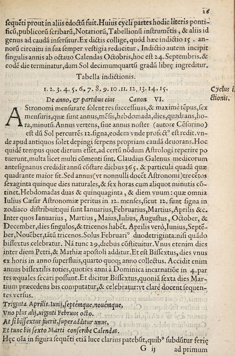 fequeti prout in aliis edo&u fout.Huius cycli partes hodie literis ponti¬ ficii,publicorufcribaru,Notarioru,Tabellio^^ inftrumetis, Sc aliis id genus ad cauda inferutur.Ex diftis collige, quod hseeindidioi^ . an» noru circuitu in fua femper veftigia reducitur * Indi&io autem incipit fingulis annis ab o&auo Calendas Od*obris,hoc eft 2,4. S epte 1 nbri s ♦ & eode die terminatur,dum Sol decimumquartu gradu libr^ ingreditur,: Tabella indidionis. ■ i. zt 3. 4. $♦ 6* 7, S.p. 10 an iz, 13.14» 15. Cyclut f) De dnno9& partibus em Canon VI. ilionis* Stronomi menfurare folcntiT3fucceftmas,& maxime tepus,(ex menfuris,qua* funtannus,mefis,hehdGmada,dies,quadrans,ho- ra,minutu.Annus vertens, fiue annus nofter (autore Ceforino) eft du Sol percurres n.flgna,eodem vnde profe<ft9 eft redit.vn- de apud antiquos folet depingi ferpens propriam cauda deuorans.Hoc quide tempus quot dierum eflet,ad certu n5dum Aftrologi reperire po tuerunt,multa licet multi comenti fint. Claudius Galenus medicorum antefignanns crediditannucoftare diebus3^> j. Sc particula quada quse quadrante maior fit.Sedannus(vt nonnulli docet Aftronomi)trecetos lexaginta quinque dies naturales,Sc fex horas cum aliquot minutis co- tinet.Hebdomadas duas Sc quinquaginta, Sc diem vnum: quse omnia lulius Caflar Aftronomiae peritus in iz. menfes,licut 12,. funt figna in zodiaco diftribuitrqui funt Ianuarius,Februarius,Martius,Aprilis &c* Inter quos Ianuarius, Martius, Maius,lulius, Auguftus, Odober, Sc December,dies Angulos,& tricenos habet. Aprilis vero,Iunius,Septe- ber,Noueber,tatu tricenos.Solus Februari9 duodetriginta;nili quado biflextus celebratur. Na tunc zg,diebus coftituitur.Vnus etenim dies inter diem Petri,& Mathias apoftoli additur jEt eft Biflextus, dies vnus ex horis in anno fuperfluis,quarto quoq; anno colleftus. Accidit enim annus biftextilis toties,quoties anni a Dominica incarnatioe in 4.par tes «quales fecaripoffunt.Et dicitur Biflextus,quoniafexta dies Mar¬ tium procedens bis computatur,Sc eelebratunvt clare docent fequen- tes verfus. • . , ' , * TrignUAprilis, lutuj,feptemque,noum^ue, y.no plus <tlij,uignti Februus otfo. . At fi biffextus fiicrit,fuperddditur unus, ■ ■ ' Et tunc bis fexto Marti conferibe Calends. Hqc oia in figura fequeti etia luce clarius patebut,quib9 fubdutur feri^ G i) ad primum