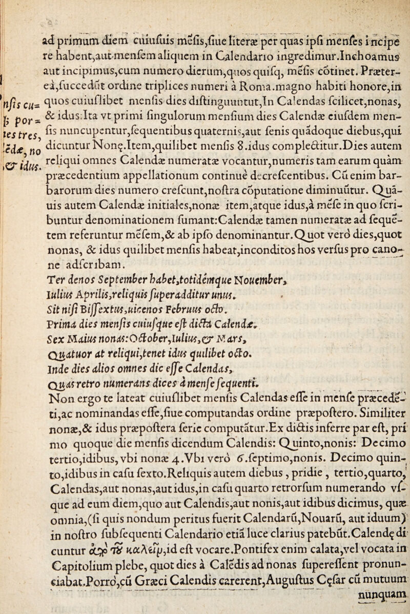 nfs cu¬ li por* tes tres, leda no >CT idus. ad primum diem cuiufuis mefis,fiue literse per quas ipfi menfes i ncipe re habent,autmenlem aliquem in Calendario ingredimur.Inehoamus aut incipimus,cum numero dierum,quos quifq, mefis cotinet. Praeter¬ ea, fuccedut ordine triplices numeri a Roma.magno habiti honore,in quos cuiuflibet menfis dies diftinguuntut,In Calendas fcilicet,nonas, & idusdta vt primi fingulorum menfium dies Calenda ciufdem men- fis nuncupentur,fequendbus quaternis,aut fenis quadoque diebus,qui dicuntur Nonq.Item,quilibet menlis 8 .idus complectitur.Dies autem reliqui omnes Calendas numeratae vocantur,numeris tam earum quam orascedentium appellationum continue decrefcentibus. Cuenim bar¬ barorum dies numero crefcunt,noftra copulatione diminuutur. Qua- uis autem Calendae initiales,nonae item,atque idus,a mefe in quo feri- buntur denominationem fumant:Calendae tamen numeratae ad feque- tem referuntur mefem,& ab ipfo denominantur. Quot verd dies,quot nonas, & idus quilibet menfis habeat,inconditos hos verfus pro cano^ ne adferibam. Ter denos September habet,totidemque Nouember, Iuliut Aprilis,reliquis fuperadditur unus. Sit nifi Bi/Jextus,uicenos Februus otto. Prima dies menfis cuiufque e/i dittti Calendt* Sex maius nonds:Odoberylulius,rjr Mars, Qitatuor at reliqui,tenet idus quilibet otto. Inde dies alios omnes dic effe Calendas,, Qv,dS retro numerans dices d tnenfefequentL Non ergo te lateat cuiuflibet menlis Calendas efle in menfe praecede- ti,ac nominandas effe,fiue computandas ordine praepoftero. Similiter nonae,& idus praepoftera ferie computatur.Ex didis inferre par eft, pri mo quoque die menfis dicendum Calendis: Quinto,nonis: Decimo tertio,idibus, vbi nonae 4«Vbi vero tf.fcptimo,nonis. Decimo quin¬ to, idibus in cafu fexto.Rehquis autem diebus, pridie , tertio,quarto,' Calendas,aut nonas,aut idus,in cafu quarto retrorfum numerando vf- que ad eum diem,quo aut Calendis,aut nonis,aut idibus dicimus, quae omnia,(fi quis nondum peritus fuerit Calendarii,Nouaru, aut iduum) in noftro fubfequenti Calendario etialuce clarius patebut.Calend^ di* cuntur cC^o KCcAtTp,id eft vocare .Pontifex enim calata,vel vocata in Capitolium plebe, quot dies a Caledis ad nonas fupereffent pronun- ciabat,Porro,cu Grasci Calendis carerent,Auguftus C^far cu mutuum ‘ ~ ' nunquam