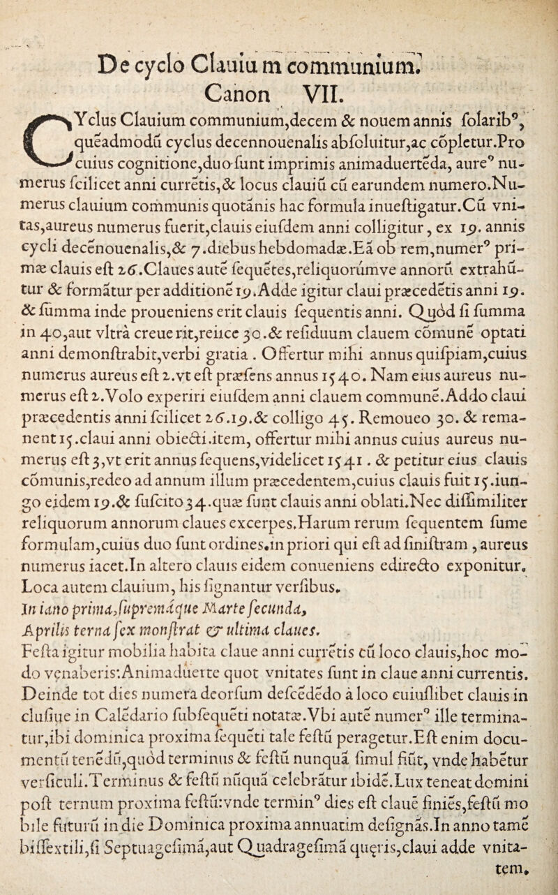 De cyclo Clauiu. m communium. Canon VII. CYclus Clauium communium,decem & nouem annis folarib% queadmodu cyclus decennouenalis abfcluitur,ac copletur .Pro cuius cognitione,duo funt imprimis animaduerteda, aure9 nu¬ merus fcilicet anni curretis,& locus clauiu cu earundem numero.Nu- merus clauium communis quotanis hac formula inueftigatur.Cu vni- tas,aureus numerus fuerit,clauis eiufdem anni colligitur, ex 19. annis cycli decenouenalis,& y.diebushebdomadse.Eaob rem,numer9 pri- mee clauis eft zG.Claucs aute fequetes,reliquorumve annoru cxtrahu- tur & formatur per additione 19. Adde igitur claui praecedetis anni 15). & fumma inde proueniens erit clauis fequentisanni. Qjjodfifumma in 4o,aut vitra creuerit,reiice 30.Sc refiduum clauem c5mune optati anni demonftrabit,verbi gratia. Offertur mihi annus quifpiam, cuius numerus aureus eft i.vt eft pradfens annus 1540. Nam eius aureus nu¬ merus eft i.Volo experiri eiufdem anni clauem commune.Addo claui praecedentis anni fcilicet z6.i$.& colligo 45.Remoueo 30. & rema¬ nent 15.claui anni obiefti.item, offertur mihi annus cuius aureus nu¬ merus eft 3,vt erit annus fequens,videlicet 1J41. & petitur eius clauis comunis,redeo ad annum illum praecedentem,cuius clauis fuit 1 j.iun- go eidem 19.& fufcit034.qu2e funt clauis anni oblati.Nec diffimiliter reliquorum annorum clauescxcerpes.Harum rerum fequentem fume formulam,cuius duo funt ordines#in priori qui eft adfimftram , aureus numerus iacet.In altero clauis eidem conueniens ediredo exponitur. Loca autem clauium, his lignantur verfibus* Jn iano prima,(bpremdque Marte fecunda, Aprilis terna fex monflrat er ultima clanes. Fefta igitur mobilia habita claue anni curretis cti loco clauis,hoc mo¬ do venaberis*.Animaduerte quot vnitates funt in claue anni currentis. Deinde tot dies numera deorfum defcededo a loco euiufhbet clauis in clufiue in Caledario fubfequeti notata?.Vbi aute numer9 ille termina¬ tur,ibi dominica proxima fequeti tale feftu peragetur.Eft enim docu¬ menta tene Ju,quod terminus & feftu nunqua fimul fiut, vnde habetur verficuli.Terminus & feftu nuqua celebratur ibide.Lux teneat demini poft ternum proxima feftuivnde termin9 dies eft claue finies,feftu nio bile futuri! in die Dominica proxima annuatim defignas.Inanno tarne bifiTextili,fi 5eptuagcfima,aut Quadragefima queris,claui adde vnita- tem*