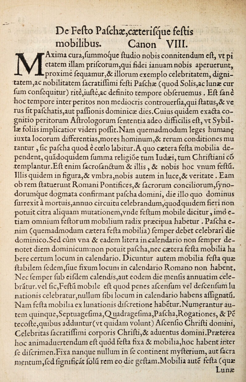 De Fefto Pafchaj,ca:terifque feftis mobilibus. Canon VIII. MAxima cura,fummoque ftudio nobis connitendum eft, vt pi etatem illam prifcorum,qui fidei ianuam nobis aperuerunt, proxime fequamur,& illorum exemplo celebritatem, digni- tatem,ac nobilitatem facratiffimi fefti Pafchae (quod Solis,ac lunae cur fum confequitur) rite,iufte,ac definito tempore obferuemus . Eft fane hoc tempore inter peritos non mediocris controuerfia,qui ftatus,& ve rus fit pafchatis,aut paffionis dominicas dies.Cuius quidem exa&a co¬ gnitio peritorum Aftrologorum fententia adeo difficilis eft, vt Sybil- lae foliis implicatior videri poffit.Nam quemadmodum leges humang iuxta locorum differentias,mores hominum,& rerum conditiones mu tantur , fic pafcha. quod e coelo labitur. A quo caetera fefta mobilia de¬ pendent, quadoquidem fumma religioc tum Iudasi, tum Chriftiani co templantur.Eft enim facrofan£tum & illis, & nobis hoc vnum feftu. Illis quidem m figura,& vmbra,nobis autem in luce,& veritate . Eam ob rem ftatuerunt Romani Pontifices,& facrorum conciliorum,fyno- dorumque dogmata confirmant pafcha domini, dic illo quo dominus furrexit a mortuis,annuo circuitu celebrandum,quod quidem fieri non potuit citra aliquam mutationem,vnde feftum mobile dicitur, imo e- tiam omnium feftorum mobilium radix praecipua habetur . Pafcha c- nim (quemadmodum caetera fefta mobilia) femper debet celebrari die dominico.Sed cum vna & eadem litera incalendario non femper de¬ notet diem dominicum:non potuit pafcha,nec caetera fefta mobilia ha bere certum locum in calendario. Dicuntur autem mobilia fefta quae ftabilem fedem,fiue fixum locum in calendario Romano non habent. Nec femper fub cifdem calendis,aut eodem die menlis annuatim cele¬ bratur, vel fic,Feftu mobile eft quod penes afcenfum vel defcenfum lu nationis celebratur,nullum fibi locum in calendario habens affignatu. Nam fefta mobilia ex lunationis difcretione habetunNumerantur au¬ tem quinque,Scptuagefima,Quadragefima,Pafcha,Rogationes, & Pe tecofte,quibus adduntur(vt quidam volunt) Afcenfio Chrifti domini, Celebritas facratiffimi corporis Chrifti,& aduentus domini .Praeterea hoc animaduertendum eft quod fefta fixa & mobilia,hoc habent inter fe difcrimen.Fixa nanque nullum in fe continent myfterium, aut facra mentum,fedfignificat folu rem eo die geftam.Mobilia aute fefta (quas Lunas