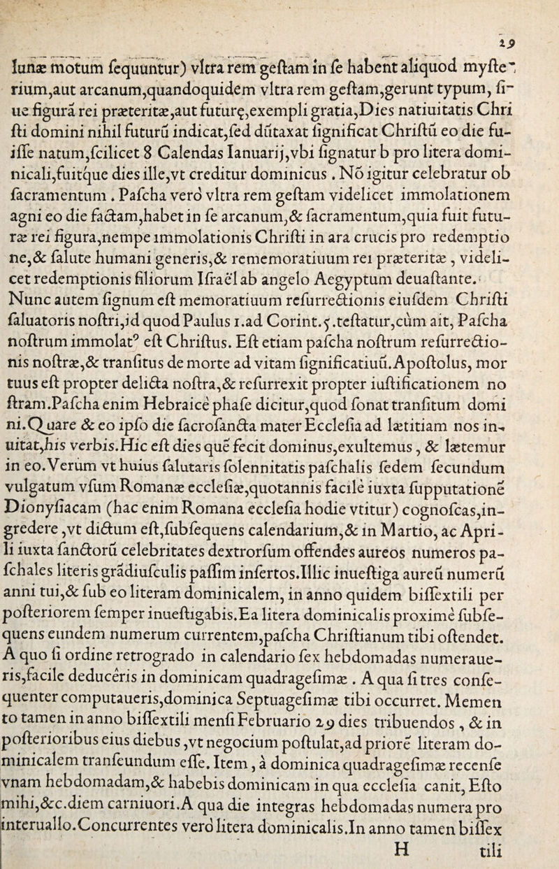 lanae motum fequuntur) vitra rem geftam in fe habent aliquod myfte~ rium,aut arcanum,quandoquidem vitra rem geftam,gerunt typum, fi- ue figura rei praeteritae,aut futur?,exempli gratia,Dies natiuitatis Chri fti domini nihil Futuru indicat,fed dutaxat fignificat Chriftu eo die fu- ifle natum,fcilicet 8 Calendas Ianuarij,vbi fignatur b pro litera domi- nicali,fuitque dies ille,vt creditur dominicus. No igitur celebratur ob {aeramentum ♦ Pafcha verd vitra rem geftam videlicet immolationem agni eo die faciam,habet in fe arcanum,& facramentum,quia fuit futu¬ ra? rei figura,nempe immolationis Chrifti in ara crucis pro redemptio ne,& falute humani generis,& rememoratiuum rei praeteritae, videli¬ cet redemptionis filiorum Ifrael ab angelo Aegyptum deuaftante. Nunc autem fignum eft memoratiuum refurre&ioms eiufdem Chrifti faluatoris noftn,id quod Paulus i.ad Corint.$.teftatur,cum ait, Pafcha noftrum immolat9 eft Chriftus. Eft etiam pafcha noftrum refurre&io- nis noftrae,& tranfitus de morte ad vitam fignificatiuu.Apoftolus, mor tuus eft propter deli&a noftra,& refurrexit propter iuftificationem no ftram.Pafcha enim Hebraice phafe dicitur,quod fonat tranfitum domi ni.Q^uare & eo ipfo die lacrofan&a mater Ecclefia ad laetitiam nos in- uitatyhis verbis.Hic eft dies que fecit dominus,exultemus, Sc laetemur in eo. Verum vt huius falutaris folennitatis pafchalis fedem fecundum vulgatum vfum Romanae ecclefia,quotannis facile iuxta fupputatione Dionyfiacam (hac enim Romana ecclefia hodie vtitur) cognofcas,in¬ gredere ,vt di&um eft,fubfequens calendarium,& in Martio, ac Apri¬ li iuxta fan&oru celebritates dextrorfum offendes aureos numeros pa- fchales literis gradiufculis pafliminfertos.Illic inueftiga aureu numeru anni tui,& fub eo literam dominicalem, in anno quidem biflextili per pofteriorem femper inueftigabis.Ea litera dominicalis proxime fubfe- quens eundem numerum currentem,pafcha Chriftianum tibi oftendet. A quo fi ordine retrogrado in calendario fex hebdomadas numeraue- ris,facile deduceris in dominicam quadragefimae . A qua fi tres confe- quenter computaueris,dominica Septuagefimae tibi occurret. Memen to tamen in anno biflextili menfi Februario 2.9 dies tribuendos , &in pofterioribus eius diebus ,vt negocium poftulat,ad priore literam do¬ minicalem tranfeundum efle. Item, a dominica quadragefimae recenfe vnam hebdomadam,& habebis dominicam in qua ecclefia canit, Efto mihi,&c.diem carniuon.A qua die integras hebdomadas numera pro intcruallo.Concurrentes vero litera dbminicalis.In anno tamen biflex H tili