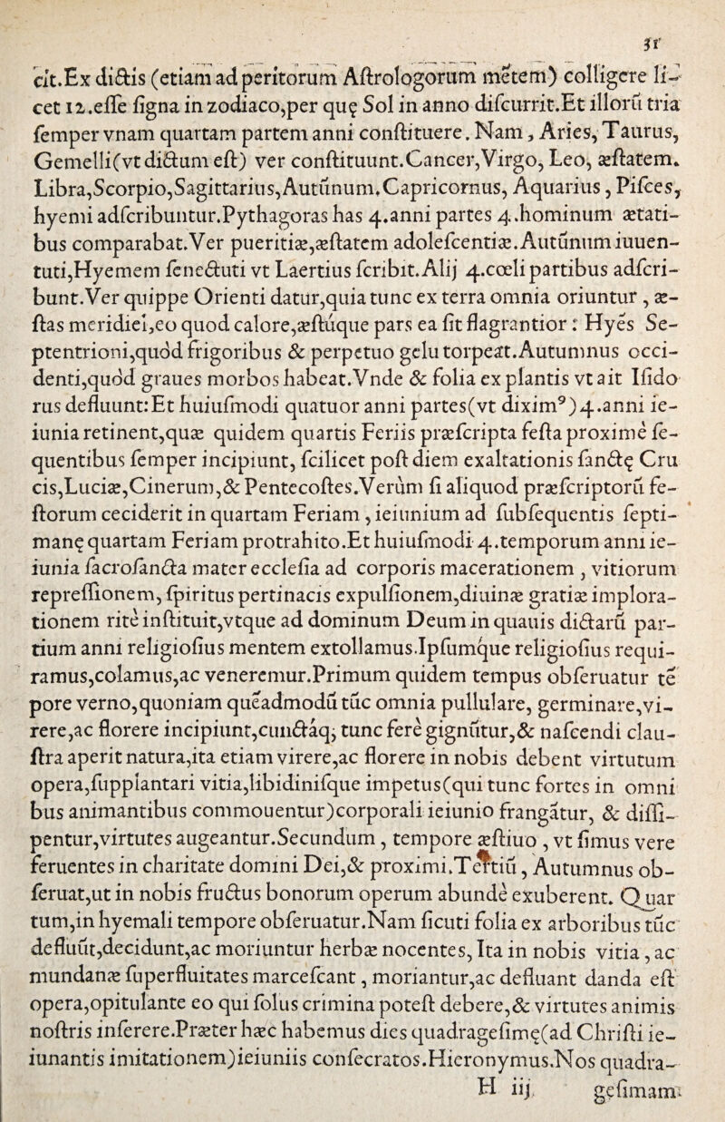 cit.Exdi&is (etiam ad peritorum Aftrologorum metem) colligere li¬ cet ii.eflfe figna in zodiaco,per qu? Sol in anno difcurrit.Et illoru tria femper vnam quartam partem anni conftituere. Nam, Aries, Taurus, Gemelli(vt di&um eft) ver conftituunt.Cancer,Virgo, Leo, seftatem* Libra,Scorpio,Sagittarius,AutununuCapricornus, Aquarius, Pifces, hyemi adfcribuntur.Pythagoras has 4.anni partes 4.hominum aetati¬ bus comparabat.Ver pueritiae,ceftatem adolefcentiae.Autunumiuuen- tuti,Hyemem fene&uti vt Laertius fcribit.Alij 4.cceli partibus adfcri- bunt.Ver quippe Orienti datur,quia tunc ex terra omnia oriuntur , ae- ftas meridiei5eo quod calore,aeftuque pars ea fit flagrantior: Hyes Se¬ ptentrioni,qudd frigoribus & perpetuo gelu torpeat. Autumnus occi¬ denti,quod graues morbos habeat.Vnde & folia ex plantis vt ait Ifido rus defluunt:Et huiufmodi quatuoranni partes(vt dixim9)4.anni ie- iunia retinent,quae quidem quartis Feriis praefcripta fefta proxime fe- quentibus femper incipiunt, fcilicet poft diem exaltationis fan&£ Cru cis,Luciae,Cinerum,& Pentecoftes.Verum fi aliquod praefcriptoru fe- ftorum ceciderit in quartam Feriam, ieiunium ad fublequentis fepti- man$ quartam Feriam protrahito .Et huiufmodi 4.temporum anni ie- iunia facro/an&a mater ecclefia ad corporis macerationem , vitiorum repreffionem, fpiritus pertinacis expulfionem,diuime gratiae implora¬ tionem riteinftituit,vtque ad dominum Deuminquauis di&aru par¬ tium anni religiofius mentem extollamus.Ipfumque religiofius requi¬ ramus,colamus,ac veneremur.Primum quidem tempus obferuatur te pore verno,quoniam queadmodu tuc omnia pullulare, germinare,vi- rere,ac florere incipiunt,cuiuftaq, tunc fere gignutur,& nafcendi clau- ftra aperit natura,ita etiam virere,ac florere in nobis debent virtutum opera,fupplantari vitia,libidinifque impetus (qui tunc fortes in omni bus animantibus commouentur)corporali ieiunio frangatur, & diffi- pentur,virtutes augeantur.Secundum, tempore aeftiuo , vt fimus vere feruentes in charitate domini Dei,& proximi.Teltiu, Autumnus ob- feruat,ut in nobis fruftus bonorum operum abunde exuberent. Q uar tum,in hyemali tempore obferuatur.Nam ficuti folia ex arboribusYuc defluiit,decidunt,ac moriuntur herbae nocentes, Ita in nobis vitia, ac mundana fuperfluitates marcefcant, moriantur,ac defluant danda eft opera,opitulante eo qui folus crimina poteft debere,& virtutes animis noftris inferere.Pmer hsec habemus dies quadragefim$(ad Chrifti ie- iunantis imitationem)ieiuniis confecratos.Hieronymus.Nos quadra— FI hj> gefimami