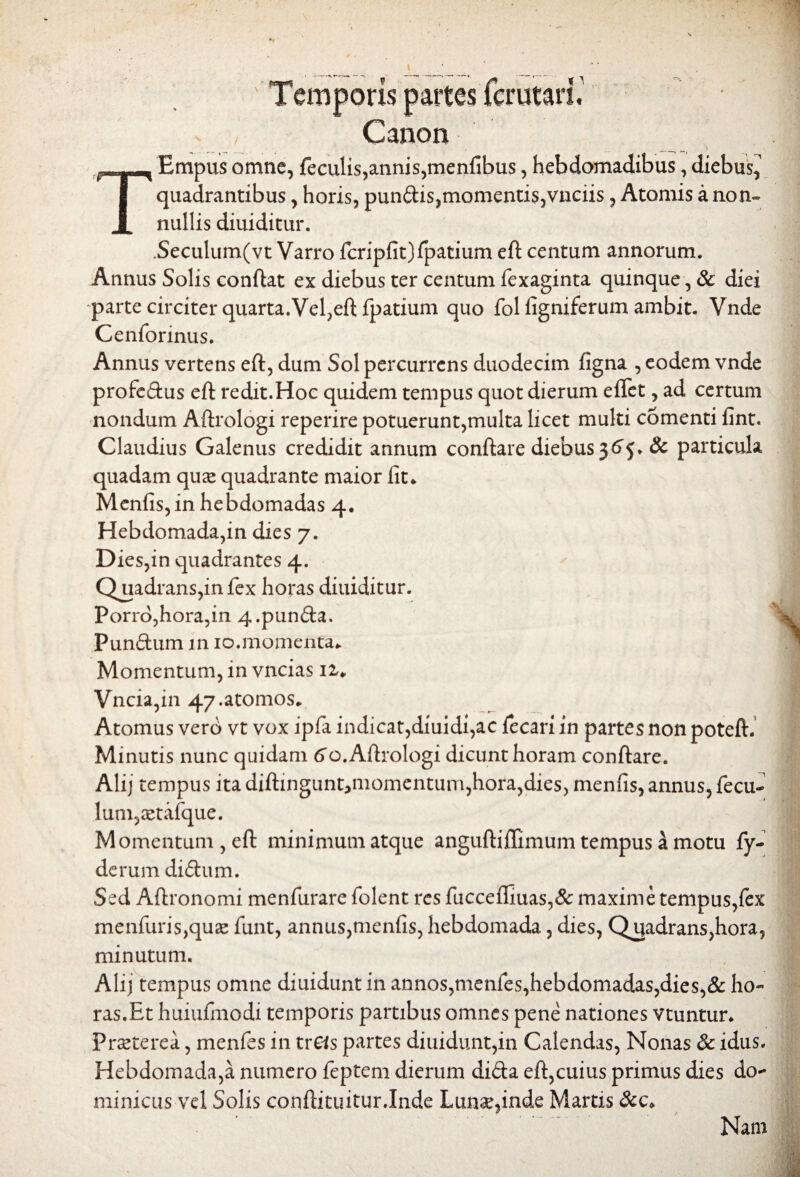 oris partes Canon TEmpus omne, feculis,annis,menfibus, hebdomadibus, diebus^ quadrantibus, horis, pundis,momentis,vnciis, Atomis a non- nullis diuiditur. .Seculum(vt Varro fcripfit)fpatium eft centum annorum. Annus Solis conflat ex diebus ter centum fexaginta quinque, & diei parte circiter quarta.Vel,eft fpatium quo fol figniferum ambit. Vnde Cenforinus. Annus vertens eft, dum Sol percurrens duodecim figna , eodem vnde profedus eft redit.Hoc quidem tempus quot dierum eflet, ad certum nondum Aftrologi reperire potuerunt,multa licet multi comenti fint. Claudius Galenus credidit annum conftare diebus 36^. & particula quadam quas quadrante maior iit* Menfis, in hebdomadas 4. Hebdomada,in dies 7. Dies,in quadrantes 4. Quadrans,in fex horas diuiditur. Porro,hora,in 4.punda. Pundum in 10.momenta* Momentum, in vncias n* Vncia,in 47.atomos* Atomus verb vt vox ipfa indicat,diuidi,ac fecari in partes non poteft. Minutis nunc quidam ^o. Aftrologi dicunt horam conftare. Alij tempus ita diftingunt^momentum,hora,dies, menfis, annus, fecu- lum,xtafque. Momentum , eft minimum atque anguftiftimum tempus a motu fy- derum didum. Sed Aftronomi menfurare folent res fucceflluas,& maxime tempus,iex menfuris,qu2e funt, annus,menfis, hebdomada, dies, Quadrans,hora, minutum. Alij tempus omne diuidunt in annos,menfes,hebdomadas,dies,& ho¬ ras. Et huiufinodi temporis partibus omnes pene nationes vtuntur* Praeterea, menfes in trCis partes diuidunt,in Calendas, Nonas & idus. Hebdomada,a numero feptem dierum dida eft,cuius primus dies do¬ minicus vel Solis confutuitur.Inde Lunae,inde Martis &c* Nam