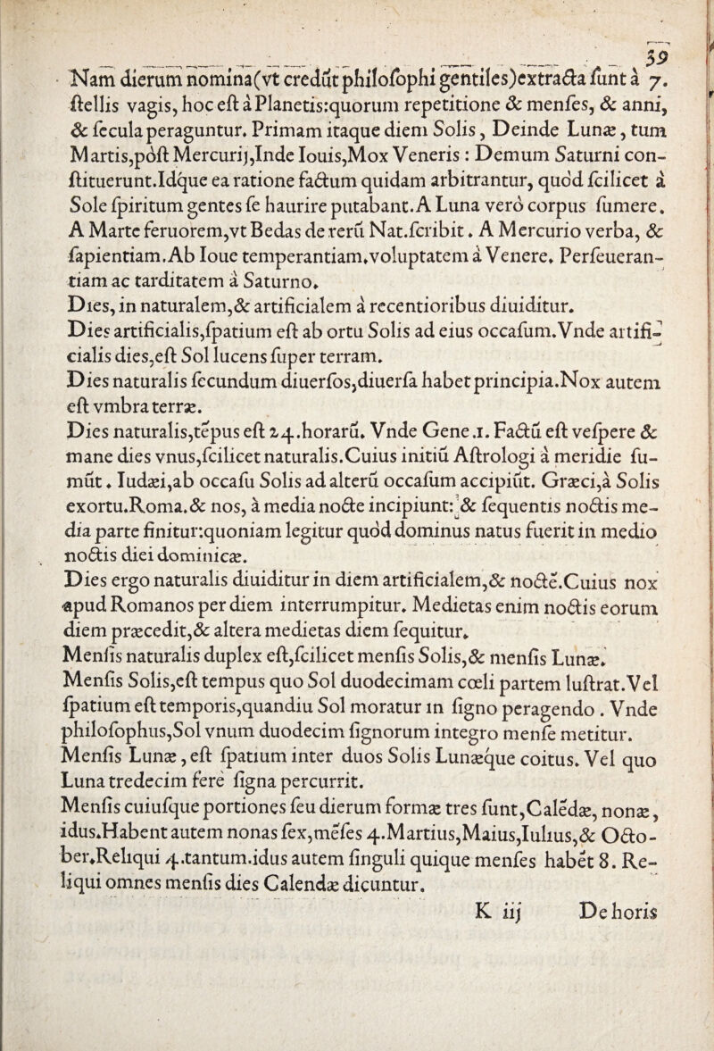 ftellis vagis, hoc eft aPlanetisrquorum repetitione 8c menfes, & anni, & fecula peraguntur» Primam itaque diem Solis, Deinde Lunae, tum M artis,pdft Mercuri),Inde Iouis,Mox Veneris: Demum Saturni con- ftituerunt.Xdque ea ratione fadum quidam arbitrantur, quod fcilicet i Sole fpiritum gentes fe haurire putabant. A Luna vero corpus fumere, A Marte feruorem,vt Bedas de rerii Nat.fcribit» A Mercurio verba, 8c fapientiam.Ab Ioue temperantiam»voluptatem a Venere» Perfeueran- tiam ac tarditatem a Saturno» Dies, in naturalem,& artificialem a recentioribus diuiditur» Dies artificialis,fpatium eft ab ortu Solis ad eius occafum.Vnde artifi¬ cialis dies,eft Sol lucens fuper terram. Dies naturalis fecundum diuerfbs,diuerfa habetprincipia.Nox autem eft vmbra terrae. Dies naturalis,tepus eft Z4#horaru» Vnde Gene .1. Fadu eft vefpere & mane dies vnus,fcilicet naturalis.Cuius initiu Aftrologi a meridie fu- mut ♦ Iudaei,ab occafu Solis adalteru occafum accipiut. Graeci,a Solis exortu.Roma»& nos, a media node incipiunt: & fequentis nodis me¬ dia parte finitur.quoniam legitur quod dominus natus fuerit in medio nodis diei dominicae. Dies ergo naturalis diuiditur in diem artificialem,^ node.Cuius nox «apud Romanos per diem interrumpitur. Medietas enim nodis eorum diem praecedit,& altera medietas diem fequitur. Menfis naturalis duplex eft,fcilicet menfis Solis,& menfis Lunae» Menfis Solis,eft tempus quo Sol duodecimam coeli partem luftrat.Vel ipatium eft temporis,quandiu Sol moratur in figno peragendo . Vnde philofophus,Sol vnum duodecim fignorum integro menfe metitur. Menfis Lunae, eft fpatium inter duos Solis Lunaeque coitus. Vel quo Luna tredecim fere ligna percurrit. Menfis cuiufque portiones feu dierum formae tres funt,Caledae, nonae, idus.Habent autem nonas fex,mefes4.Martius,Maius,Iulius,& Odo- ber.Reliqui 4,tantum.idus autem finguli quique menfes habet 8. Re¬ liqui omnes menfis dies Calendae dicuntur. K iij De horis