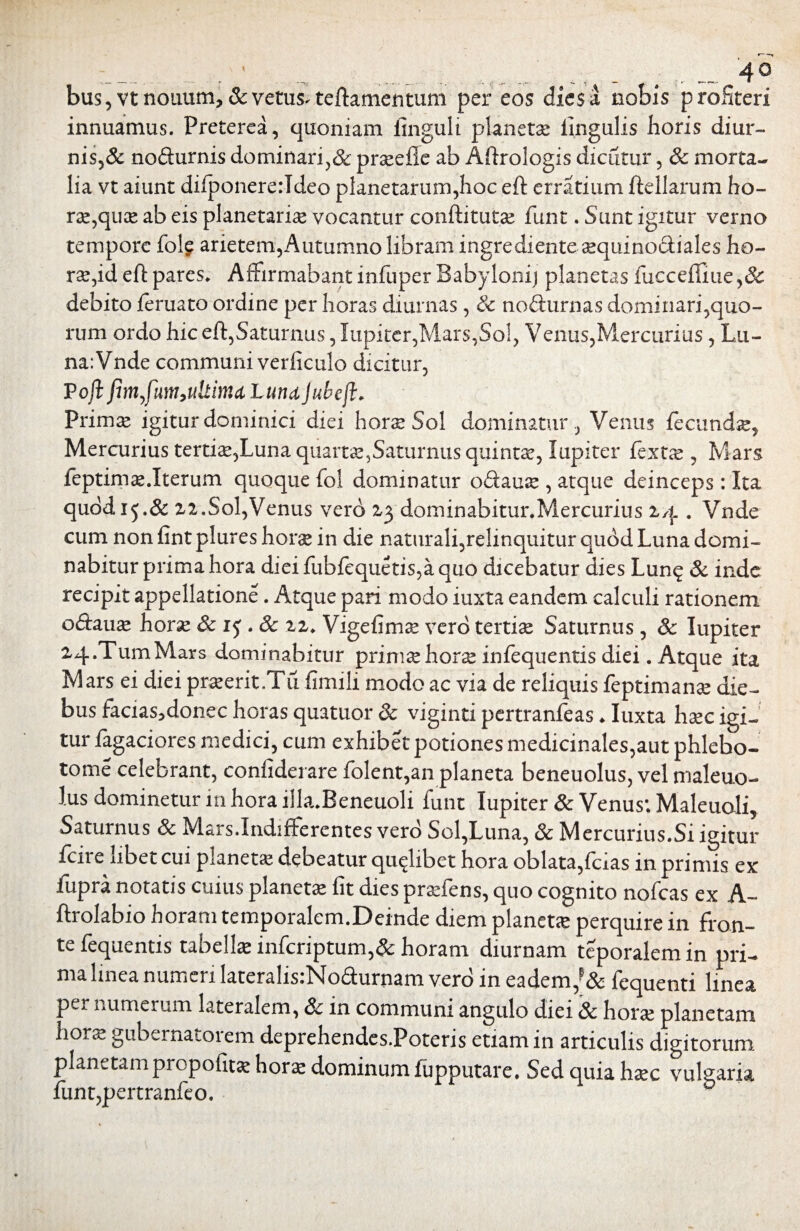 bus, vt nouum, & vetus^ teftamentum per eos dies a nobis profiteri innuamus. Preterea, quoniam finguli planetae lingulis horis diur-» nis,& nodurnis dominari,& praeile ab Aftrologis dicutur, & morta¬ lia vt aiunt difponererldeo planetarum,hoc eft erratium ftellarum ho- ra,quce ab eis planetaria* vocantur conftitutse funt. Sunt igitur verno tempore fole arietem, Autumno libram ingredi ente aequinoctiales ho¬ ra,id eft pares. Affirmabant infuper Babyloni) planetas fucceffiue,& debito feruato ordine per horas diurnas, Sc nofturnas dominari,quo¬ rum ordo hic eft,Saturnus, lupiter,Mars,Sol, Venus,Mercurius, Lu¬ na: Vnde communi verficulo dicitur, P oji fimfiim,ultimet lundjubcjl. Prima* igitur dominici diei hora* Sol dominatur , Venus fecunda, Mercurius tertiae,Luna quarts5Saturnus quintae, lupiter fextx , Mars feptima*.Iterum quoque fol dominatur o&ause , atque deinceps: Ita quod 15.& zz.Sol,Venus vero Z3 dominabitur.Mercurius 14 . Vnde cum non fint plures horae in die naturali,relinquitur quod Luna domi¬ nabitur prima hora dieifubfequetis,aquo dicebatur dies Lunq & inde recipit appellatione. Atque pari modo iuxta eandem calculi rationem oftaira hora 8ci$ .Sc zz. Vige fi m se vero tertiae Saturnus , Sc lupiter Z4.TumMars dominabitur prima*horae infequentis diei. Atque ita Mars ei diei praerit.Tii fimili modo ac via de reliquis feptimanse die¬ bus facias5donec horas quatuor Sc viginti pertranfeas ♦ Iuxta haec igi¬ tur Tagaciores medici, cum exhibet potiones medicinales,aut phlebo¬ tome celebrant, confiderare folent,an planeta beneuolus, vel maleuo- lus dominetur m hora illa.Beneuoli funt lupiter Sc Venus; Maleuoli, Saturnus Sc Mars.IndifFerentes vero Sol,Luna, & Mercurius.Si igitur fcire libet cui planeta debeatur quqlibet hora oblata,Teias in primis ex fupra notatis cuius planeta fit dies prafens, quo cognito nofcas ex A- ftrolabio horam temporalem.Dcinde diem planeta perquire in fron¬ te fequentis tabellae infcriptum,& horam diurnam teporalemin pri¬ ma linea numeri laterahs:No<fturnam vero in eadem/& fequenti linea per numerum lateralem, & in communi angulo diei & hora planetam hora gubernatorem deprehendes.Poteris etiam in articulis digitorum planetam propofitae hora dominum fupputare. Sed quia Irae vulgaria funt,pertranfeo.