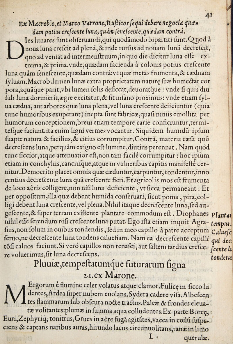 41 Ex 'tAdcroVojt Mdrco Vdrrotie,RuJlicosfe<]ui debere negocid dum potius crejcente lutid^uim lenejcente,qu&ddm contrd. Dies lunares funt obferuandi,qui quodamodo bipartiti funt.C^uoda noua luna crefcit ad plena,& inde rurfus ad nouam luna decrefcit, quo ad veniat ad intermenftruum,in quo die dicitur luna efle ex¬ trema,& prima.vnde,qu2edam facienda a colonis potius crefcentc luna quam fenefcetite,quaedam contra:vt quae metas frumenta,& ca:duam fy luam.Macrob.lumen lunse extra proprietatem natur^fuae hume&at cor pora,aquaque parit,vbi lumen folis deficcat,deuoratque : vnde fi quis diu fub luna dormierit,aegre excitatur,& fitinfano proximus: vnde etiam fyl- ua caedua, aut arbores quae luna plena,vel luna crefccnte deiiciuntur (quia tunc humoribus exuperant) inepta funt fabricae,quafi nimis emollita per humorum conceptionem,breui etiam tempore carie conficiuntur,termi- tefque faciunt.ita enim ligni vermes vocantur. Siquidem humidu ipfum fuapte natura & faalius,& citius corrumpitur.Contra, materia caefa quu decrefcens luna,perquam exiguo eft lumine,diutius perennat. Nam quod tunc ficcior,atque attenuatior eft,non tam facile corrumpitur: hoc ipfum etiam in conchyliis,cancrifque,atque in vulneribus capitis manifefte cer- nitur.Democrito placet omnia quae caeduntur,carpuntur, tondentur,inno centius decrefcente luna qua crefcente fieri.Et agricolis mos eft frumenta de loco aeris colligere,non nifi luna deficiente, vt ficca permaneant. Et per oppofitum,illa quas debent humida conferuari, ficut poma , pira,col¬ ligi debent luna crefcente,vel plena.Nihil itaque decrefcente luna,fed au- gefcente,& fuper terram exiftente plantare commodum eft ♦ Diophanes $l<tritdi nihil efte ferendum mfi crefcenteluna putat. Ego lfta etiam inquit Agra- tempus, fius,non folum in ouibus tondendis, fedin meo capillo a patre acceptum Caluefc feruo,ne decrefcente luna tondens caluefiam. Nam ea decrefcente capilli jec tofi caluos faciunt.Si vero capillos non renafei, aut faltem tardius crefce- [cente tu re voluerimus,fit luna decrefcens. tondetu\ Pluuia;,tempeftatumque futurarum figna ii.ex Marone. MErgorum e flumine celer volatus atque clamor.Fulicq in fxcco lu dentes, Ardea fuper nubem euolans.Sydera cadere vifa. Albefcen tes flammarum fub obfcura no£te traftus.Pales & frondes eleua- ts volitantes:plums infummaaquacolludentes.Ex parte Bore<j,; E uri,ZephyTiq, tonitrus,Grues in aere fuga agitates, vacca in coelu fufpi- ciens & captans naribus auras,hirundo lacus circunuolitans,rans in limo I* • queruls.