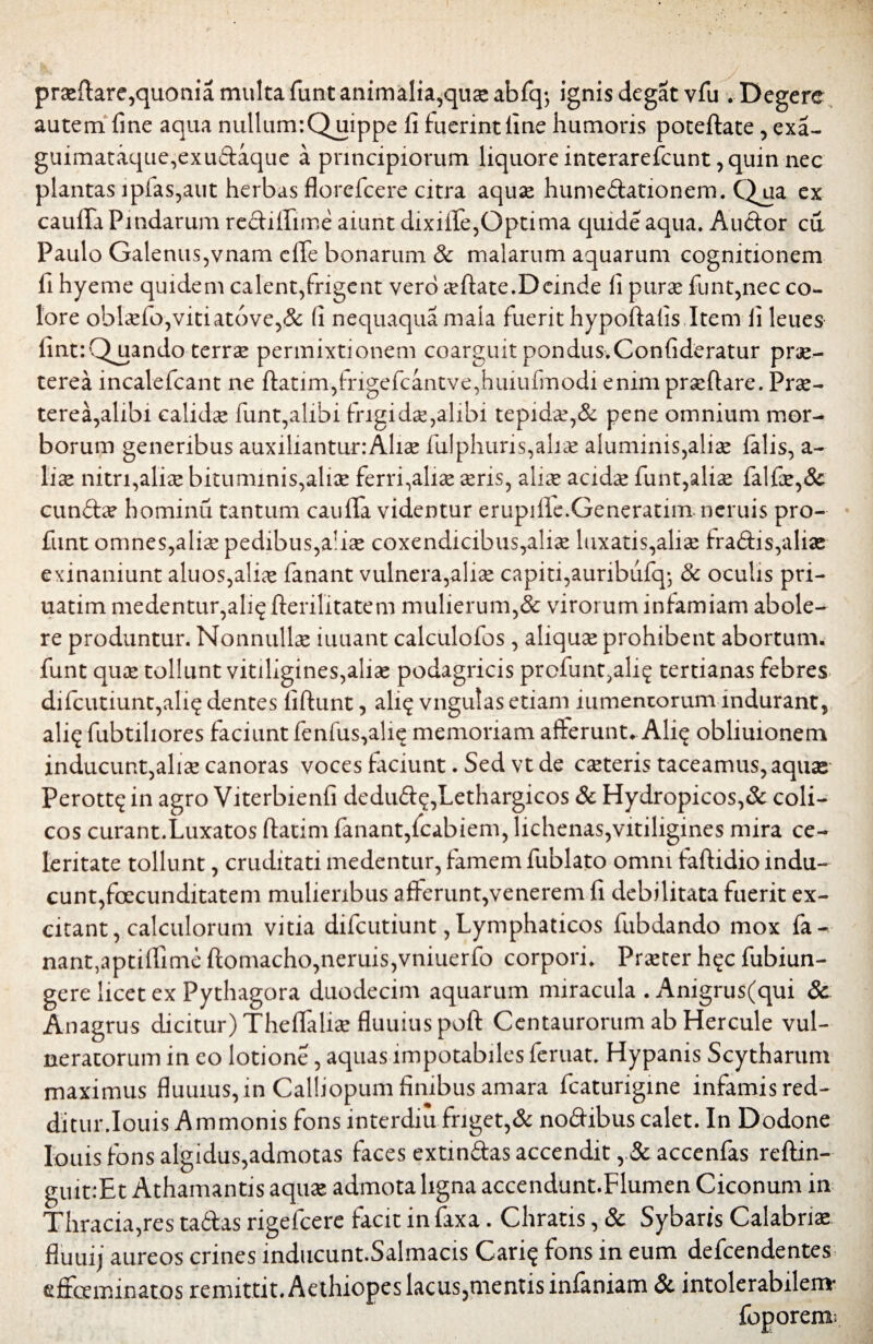 praefi:are,quonia multa funt animalia,quae abfq-, ignis degat vfu . Degere autem fine aqua nullunr.Qqiippe fi fuerint fine humoris poteftate, exa- guimataque,exudaque a principiorum liquore interarefcunt, quin nec plantas ipias,aut herbas florefcere citra aquae humedationem. Qua ex caufifa Pindarum rediflfime aiunt dixifife,Optima quide aqua, Audor cu Paulo Galenus,vnam eflfe bonarum & malarum aquarum cognitionem fi hyeme quidem calent,frigent vero artate.Deinde fi purae funt,nec co¬ lore oblaefo,vitiat6ve,& fi nequaquamala fuerit hypoftafis Item fi leues fint:Quando terrse permixtionem coarguit pondus.Confideratur prae¬ terea incalefcant ne ftatim,frigefcantve,huiufinodi enimprxflare. Prae¬ terea,alibi calida funt,alibi frigidae,alibi tepidae,& pene omnium mor¬ borum generibus auxilianturiAhae fulphuris,aliae aluminis,aliae falis, a- liae nitri,aliae bituminis,aliae ferri,aliae aeris, aliae acidae funt,aliae falfae,& eundae hominu tantum caufifa videntur erupille.Generarim neruis pro- funt omnes,aliae pedibus,aliae coxendicibus,aliae luxatis,aliae fradis,aliae exinaniunt aluos,aliae fanant vulnera,aliae capiti,auribufq; & oculis pri- uatim medentur,ali? fterilitatem mulierum,& virorum infamiam abole¬ re produntur. Nonnullae iuuant calculofos, aliquae prohibent abortum, funt quae tollunt vitiligines,aliae podagricis profunt,ali? tertianas febres difcutiunt,ali?dentes fiftunt, ali? vngulas etiam iumentorum indurant, ali? fubtiliores faciunt fenfus,ali? memoriam afferunt. Ali? obliuionem inducunt,aliae canoras voces faciunt. Sed vt de caeteris taceamus, aquae Perott? in agro Viterbienfi dedud?,Lethargicos & Hydropicos,& coli¬ cos curant.Luxatos (fatim fanant,fcabiem, lichenas,vitiligines mira ce¬ leritate tollunt, cruditati medentur, famem fublato omni faftidio indu¬ cunt, facunditatem mulieribus afferunt,venerem fi debilitata fuerit ex¬ citant, calculorum vitia difeutiunt, Lymphaticos fubdando mox fa- nant,aptififime ffomacho,neruis,vniuerfo corpori. Praeter h?c fubiun- gere licet ex Pythagora duodecim aquarum miracula . Anigrus(qui & Anagrus dicitur) Thefifaliae fluuiuspoft Centaurorum ab Hercule vul¬ neratorum in eo lotione, aquas impotabiles feruat. Hypanis Scytharum maximus fluuius,in Calliopum finibus amara fcaturigine infamis red¬ ditur. Iouis Ammonis fons lnterdiu friget,& nodibus calet. In Dodone Iouis fons algidus,admotas faces extindas accendit accenfas reftin- guit.Ht Athamantis aquae admota ligna accendunt.Flumen Ciconum in Thracia,res tadas rigefeere facit in faxa. Chratis, & Sybaris Calabria fluuij aureos crines inducunt.Salmacis Cari? fons in eum defeendentes effoeminatos remittit. Aethiopes lacus,mentis infaniam & intolerabilem' foporem: