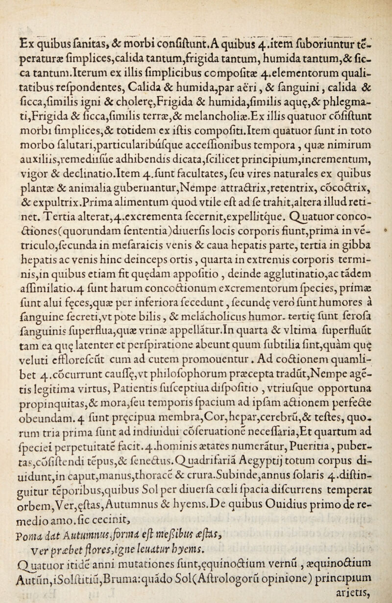 MJI \ ... . _ _ Ex quibusfankas, Sc morbi confiftunt.A quibus 4.item fubonuntur te- peraturae fimplices,calida tantum,frigida tantum, humida tantum,& fic- ca tantum.Iterum cx illis fimplicibus compofitse 4»elementorum quali¬ tatibus refpondcntes, Calida & humida,par aeri, Sc fanguini, calida Sc ficca,fimilis igni & cholera,Frigida Sc humida,fimilis aqu$,& phlegma¬ ti,Frigida & ficca,fimilis terrse,& melancholias.Ex illis quatuor cofiftunt morbi fimplices,& totidem ex iftis compofiti.Item quatuor funt in toto morbo falutari,particularibufque acceilionibus tempora, quse nimirum auxiliis,remediifue adhibendis dicata,fcilicet principium,incrementum, vigor Sc declmatio.Item 4.funt facultates, feu vires naturales ex quibus plantae Sc animalia gubernantur,Nempe attradrix,retentrix, cocoftrix, Sc expultrix.Prima alimentum quod vtile efi: ad fe trahit,altera illud reti¬ net. Tertia alterat,4.excrementa fecernit,expellitque. Quatuor conco- diones(quorundam fententia)diuerfis locis corporis fiunt,prima in ve¬ rriculo,fecunda in mefaraicis venis Sc caua hepatis parte, tertia in gibba hepatis ac venis hinc deinceps ortis, quarta in extremis corporis termi¬ nis,in quibus etiam fit quadam appofitio , deinde agglutinatio,ac tadcm affimilatio.4 funt harum conco&ionum excrementorum fpecies, primae funt alui f^ces,quae per inferiora fecedunt, fecund^ vero funt humores a fanguine fecreti,vt pote bilis, Sc melacholicus humor, terti^ funt ferofa fanguinis fuperflua,quae vrinee appellatur.In quarta Sc vltima fuperfluut tam ea quq latenter et perfpiratione abeunt quum fubtilia fint,quam qu$ veluti efflorefcut cum ad cutem promouentur. Ad codionem quamli¬ bet 4.cocurrunt cauflq,vt philofophorum praecepta tradut,Nempe age¬ tis legitima virtus, Patientis fufceptiuadifpofitio , vtriufque opportuna propinquitas,& mora,feu temporis fpacium ad ipfam adionem perfede obeundam. 4 funt pr^cipua membra,Cor,hepar,cerebru,& teftes, quo* rum tria prima funt ad indiuidui cofcruatione neceffaria,Et quartum ad fpeciei perpetuitate facit.4.hominis States numeratur, Pueritia, puber¬ tas,cofiftendi tepus,& fenedus. Quadrifaria Aegyptij totum corpus di- uidunt,in caput,manus,thorace Sc crura.Subinde,annus folaris 4.diftin- guitur teporibus,quibus Sol per diuerfa coeli fpaciadifcurrens temperat orbem, Ver,^ftas, Autumnus Sc hyems.De quibus Ouidius primo de re¬ medio amo.fic cecinit, Vonu dat Autumnus firma efi mefiibm cejht, ver probet fiores,igne leuatur hyems. Quatuor itide anni mutationes funt,qquinodium vernu , ajquinodium Aufun,iSo!ftitiu,Bruma:quado Sol(Aftrologoru opinione) principium arietis,