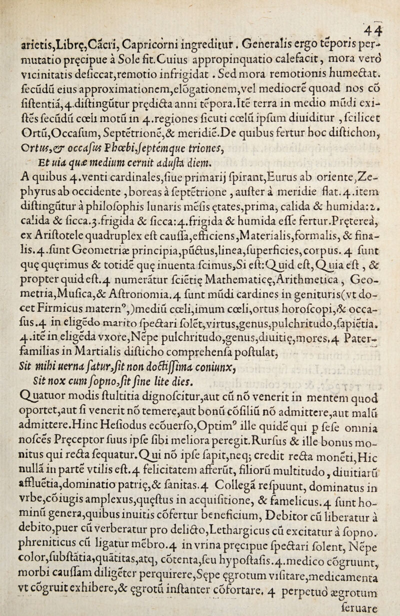 ; v , . 44 mutatio pnjcipue a Sole fit.Cuius appropinquatio calefacit, mora vero Vicinitatis deficcat,remotio infrigidat. Sed mora remotionis hume&at. fecudu eius approximationem,elogationetn,vel mediocre quoad nos co fiftentia,4.diftingutur pr^difta anni tepora.Ite terra in medio mfidi exi- ftesfecudii coeii motum 4.regiones ficuti coelu ipfum diuiditur ,fcilicet Ortu,Occafum, Septetrione,& meridie.De quibus fertur hoc diftichon, Ortus,?? occafim Ehcebijeptemque triones. Et uia qtu medium cernit udufht diem. A quibus 4*venti cardinales,fiue primarij fpirant,Eurus ab oriente;Ze- phyrus ab occidente ,boreas afeptetrione , aufter a meridie flat. 4.item diftingutur aphilofophis lunaris mefis States,prima, calida Sc humidaiz. calida & ficca.3.frigida & ficca:4.frigida & humida efle fertur.Pr^terea, ex Ariftotele quadruplex eft cauffa,efficiens,Materialis,formalis, & fina- lis^.funt Geometriae principia,pu£ius,linea,fuperficies, corpus. 4 funt qu$ qu^rimus Sc totide qu$ inuenta fcimuSjSi eft:Quid eft, Quia eft , Sc propter quid eft.4 numeratur fcietiq Mathematica, Arithmetica, Geo¬ metria, Mufica,& Aftronomia.4 funt mudi cardines in genituris(vt do¬ cet Firmicus matern9,)mediu cceli,imum coeli,ortus horofcopi,& occa- fus.4 in eligedo marito fpe&ari iblet,virtus,genus,pulchritudo,fapietia* 4.iteineligedavxore,Nepe pulchritudo,genus,diuitie,mores»4 Pater- familias in Martialis difticho comprehenfa poftulat, Sit mihi uerna fatur,fit non dottiffima coniunx, Sit nox cum fopno,fit fine lite dies. Quatuor modis ftultitia dignofcitur,aut cu no venerit in mentem quod oportet,aut fi venerit no temere,aut bonii cofiliu no admittere,aut malu admittere.Hinc Heiiodus ecouerfo,Optim9 ille quide qui p fefe omnia nofces Pr<£ceptorfuus ipfe fibi meliora peregit.Rurfus & ille bonus mo¬ nitus qui reftafequatur*Qui no ipfe fapit,neq; credit reda moneti,Hic nulla in parte vtilis eft.4 felicitatem afferut, filioru multitudo, diuitiaru affluetia,dominatio patri£,& fanitas.4 Collega refpuunt, dominatus in vrbe,coiugis amplexus,qu^ftus in acquifitione, & famelicus.4 funtho- minu genera,quibus inuitis cofertur beneficium, Debitor cu liberatur a debito,puer cu verberatur pro deli&o,Lethargicus cu excitatur a fopno. phreniticus cu ligatur mebro.4 in vrina pr^cipuc fpe&ari folent, Nepe color,fubftatia,quatitas,atq, cotenta,feu hypoftafis.4*medico cogruunt, morbi cauffam diligeter perquirere, S?pe ^grotum vifitare, medicamenta vt cogruit exhibere,& ^grotu inftanter cofortare, 4 perpetud gegrotum feruare