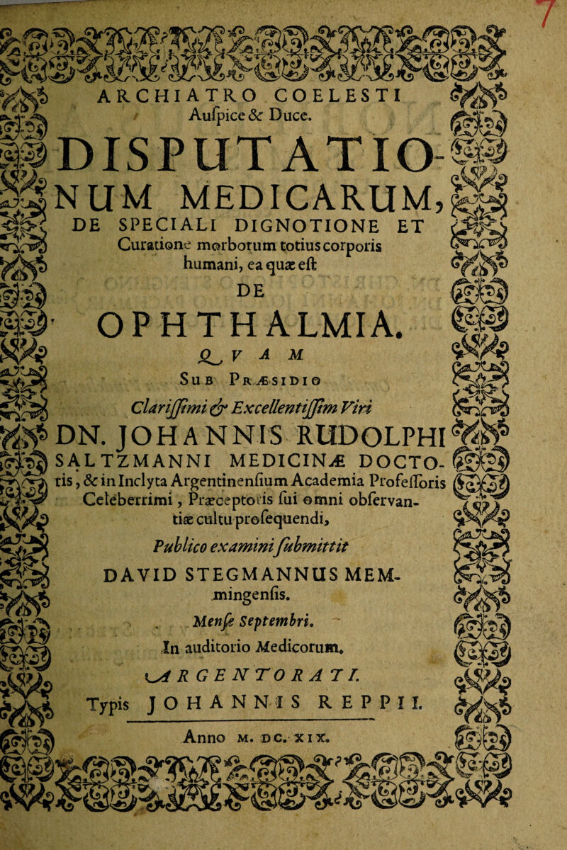 7 ARCHIATRO COELESTI Aufpice & Ducc. DISPUTATIO NUM MEDICARUM, DE SPECIALI DIGNOTIONE ET Curatione morborum totius corporis humani, ea quae eft DE OPHTHALMIA. v A M Sub Praesidio Clarijjtmi & ExcellentiJJim Viri DN. JOHANNIS RUDOLPH SAL TZMANNI MEDICINA DOCTO- ris, 8c in Inclyta Argentinenfium Academia Profelloris Celeberrimi, Praeceptoris fui omni obfervan- tiae cultu profequendi. Publico examini fubmittit DAVID STEGMANNUS MEM- mingeniis. . Menfg Septembri. In auditorio Medicorum* ARGENTORATE Typis JOHANNIS REPPII. Anno m. pc. xix.