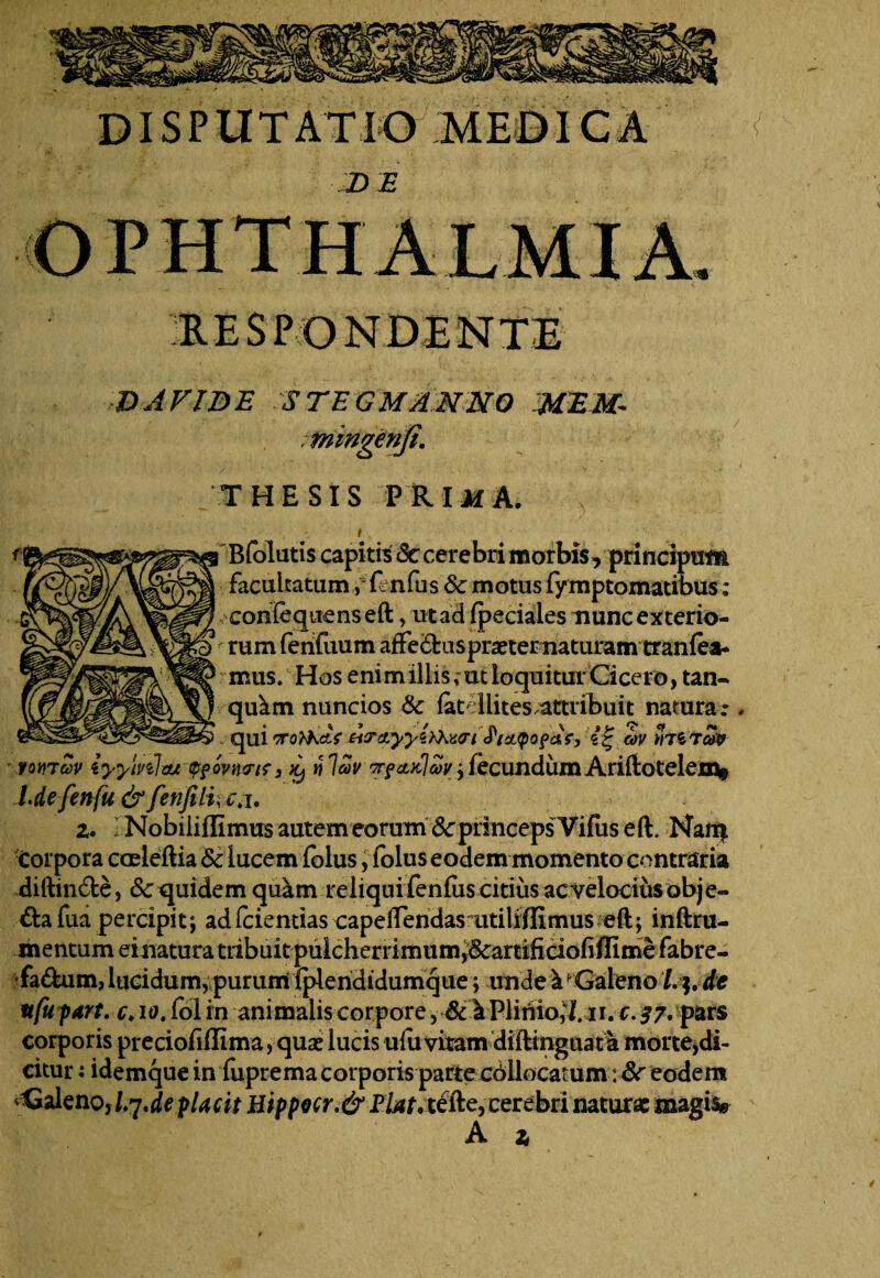 ID AVIDE STEGMANNO MEM- THESIS PRIiiA. I Bfolutis capitis Sc cerebri morbis, principum facultatumfmfus Sc motus fymptomatibus; confeqiienseft, ut ad fpeciales nunc exterio¬ rum fenfuum affedlrasprxternaturamtranfea- mus. Hos enim illis, utloquitur Cicero, tan- quam nuncios Sc latdlites.attribuit natura.*. . qui croMetV ^cLyyiiXucri JWpof&Y, cov htztcw ron 7uv iyylnlcu (pfovtmr 3 ni au j fecundum Ariftotelem* l.defenfu&fenJUi,c.i. z. \ Nobiiillimus autem eorum Sc princeps Vifus eil. Nait| corpora cceieftia Sc lucem folus, folus eodem momento contraria diftin&e, & quidem quam reliqui fenfus citius ac velocius obje¬ cta fua percipit; ad fciemias capelTendas utiliffimus eft; inftru- mentum einatura tribuit pulcherrimum,&artifidofilfime fabre- •fadfeum, lucidum, purum iplendidumque; unde a Galeno /. $. de ufupart. c. 10. fol in animalis corpore, &1 Plinio,*!. 11. c. 37. pars corporis preciohflima, quse lucis u fu vitam diftinguata morte,di- citur: idemque in fuprema corporis parte cbllocamm: Sc eodem ^Galeno, I.7de pUcit Uippecr.&Flat, tefte, cerebri natura: magiv