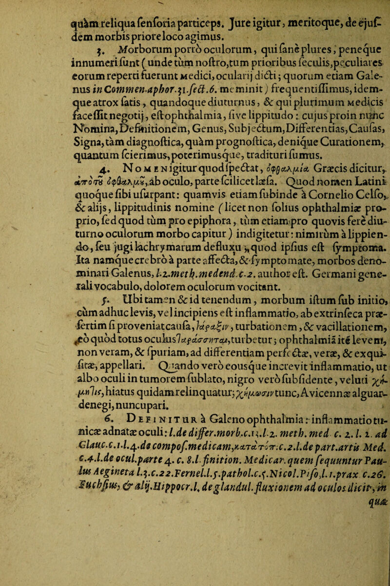 qi&m reliqua fenforia particeps* Jure igitur, meritoque, de ejuC dem morbis priore loco agimus. Morborum porro oculorum, qui (ane plures, peneque innumeri fiint (unde tum noftro,tum prioribus feculis,peculiat es eorum reperti fuerunt Medici, ocularij di6H; quorum etiam Gale¬ nus inCotnmen-apbor.$i.fett.6. meminit) frequenti(Iimus,idem- que atrox fatis > quandoque diuturnus, & qui plurimum Medicis faceffitnegotij, eftpphthalmia, five lippitudo: cujusproin m$hc Nomina, Definitionem, Genus, Subjedtum,Differentias,Caufas, Signa» tam diagnoftica, qu^m prognoftica, denique Curationem, quantum (cierimus, poterimus que, tradituri fumus. 4. Nomen igitur quod Ipe&at, o^clk^Ia Graecis dicitur,. o<p(bi\y.H> ab oculo, parte fcilicetiaefa. Quod nomen Latini quoque fibiufurpant: quamvis etiamfubinde a Cornelio Celfo^ &;alijs, lippitudinis nomine (licet non folius Ophthalmiae pro¬ prio, fed quod tum pro epiphora, tum etiampro quovis fere diu¬ turno oculorum morbo capitur) indigitetur: nimirum a lippien¬ do , feu jugi kchrymarum defluxu ^quod ipfius eft fymptoma. Ita namquecrebrba parte afFe<fta,&fymptomate, morbos deno¬ minari Galenus, hz.meth.medendc^. authoreft. Germani gene¬ rali vocabulo, dolorem oculorum vocitant. j. Ubi tamen Sc id tenendum, morbum iftum (ub initio, cum adhuc levis, ve 1 incipiens eft inflammatio, ab extrinfeca prae- iertim fi proveniatcaufa, turbationem, Sc vacillationem, fc6qubd totus oculus7rffctV(r^Tca,turbetur rophthalmiaiti levem, non veram, Sc fpuriam, ad diflerentiam perfc verae, Sc exqui- fitXy appellari. Quando vero eousque increvit inflammatio, ut albo oculi in tumorem fublato, nigro verofiibfidente, velud yj- hiatus quidamreiinquatur}p'«^sy(Wtiinc,AvicennasaIguai>- denegi, nuncupari. 6. DipiNiTURa Galenoophthalmia:■inflammatiotu¬ nicae adnataeoculi: l.de differ.morb.c.n.Lz- meth.med c. z.L i. ad Giauc.c.i.l.^.decompof.tnedicam)KaTAT07r;c.2.l.depart.artit Med, c.4.l.de ocul.parte4. c. 8.1-finition. Medicar, quem fequuntur Van¬ ius Aegineta l.i.c.22.Fernel.l.f.patbol.c.<i'Nicol.Vtfo)l.i.prax c.26, Fuchfius*&alij.HippQcr.li deglandul. fluxionem ad oculosdhit, :m * - qu<fk