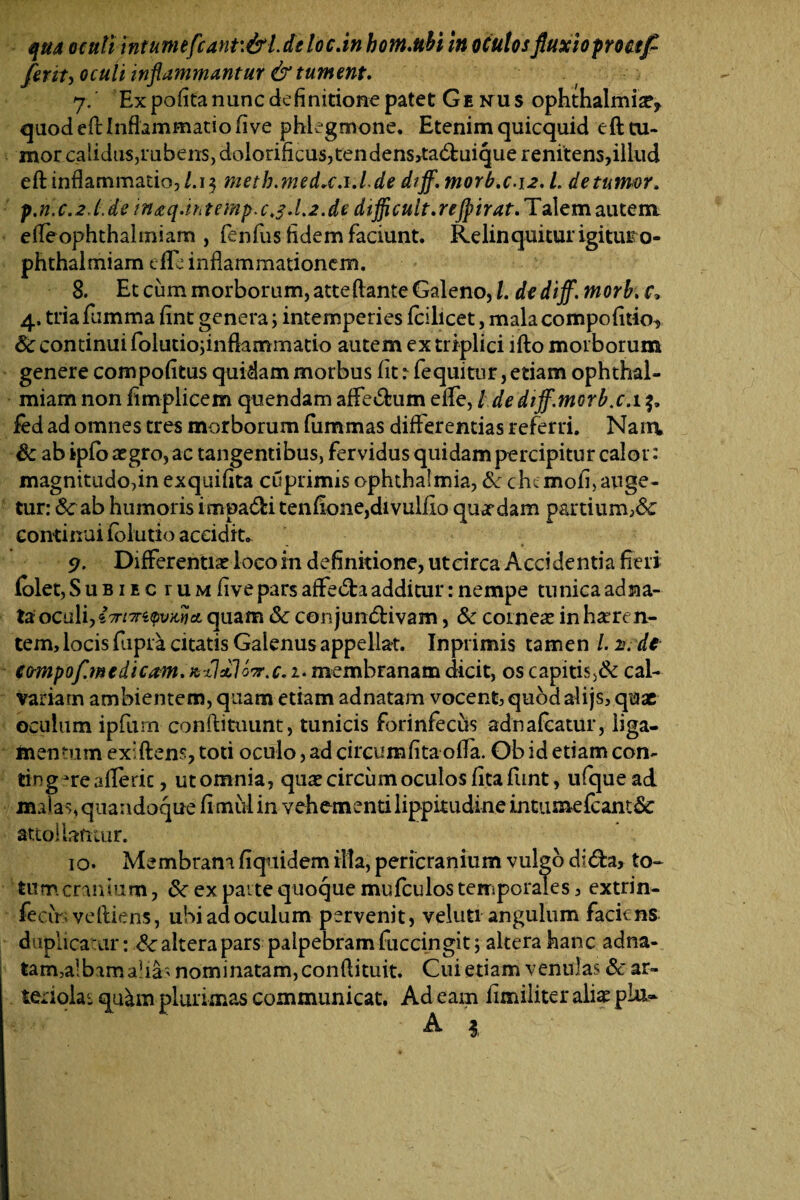 qha oculi intumefcant.&l.deloc.in hom.ttH in oculosfluxioproctf ferit, oculi inflammantur & tument. 7/ Ex pofita nunc definitione patet Ge nus ophthalmise, quod eft Inflammatio five phlegmone. Etenim quicquid eft tu- mor calidus,rubens, dolorificus,tendens,ta<51:uiquerenitens,illud eft inflammatio,/.13 metb.medx.i.Lde diff. morb.c.12. L de tumor, p.n. c.2 l. de in<eq.ih temp.c,$.l.2.de dtflicult. rejpirat. Talem autem eileophthalmiam , fenfus fidem faciunt. Relinquitur igitur o- phthalmiam die inflammationem. 8. Et cum morborum, atteftante Galeno, l. de diff. morb. f, 4. tria fumma flnt genera; intemperies fcilicet, mala compofitio^ 6c continui folutioftnfkmmatio autem ex triplici ifto morborum genere compotitus quidam morbus fit r fe qui tur, etiam ophthal- miam non fimplicem quendam affeCfcum eflfe, / de diff'.morbs.15. fed ad omnes tres morborum fiimmas differentias referri. Nam. Sc abipfoaegro,ac tangentibus, fervidus quidam percipitur calor: magnitudo,in exquifita cuprimis Ophthalmia, & cht mofi, auge¬ tur: & ab humoris impaCh tenfione,divulfio quardam partium,& continui fblutio accidite <?. Differente loeoin definitione, ut circa Accidentia fieri folet,SuBiEc ruM five pars affeCfca additur: nempe tunica ad na¬ ta oculi,i7rnri$vMieL quam Sc conjunctivam, & corneas inhaeren¬ tem, locis fiipra citatis Galenus appellat. Inprimis tamen /. iv de eompofinedicam. %-ildlo'r. c. 1. membranam dicit, os capitis cal¬ variam ambientem, quam etiam adnatam vocent, quod alijs, quae oculum ipfurn conftituunt, tunicis forinfecus adnafeatur, liga¬ mentum exiftens, toti oculo, ad circumlita offa. Ob id etiam con¬ tingere afleric, utomnia, quas circum oculos fitafunt, ufquead malas, quandoque fi mul in vehementi lippitudine intumefcant& attollamur. 10. Membram fiquidem illa, pericranium vulgo di&a, to¬ tum cranium , 6c ex parte quoque mufculos temporales, extrin- fecir; veftiens, ubi ad oculum pervenit, veluti angulum faciens duplica ar: Cc altera pars palpebram fuccingit j altera hanc adna¬ tam, albam alias nominatam, conftituit. Cui etiam venulas &' ar- teriolar qu^m plurimas communicat. Ad eam fimiliter aliae pia» A 1