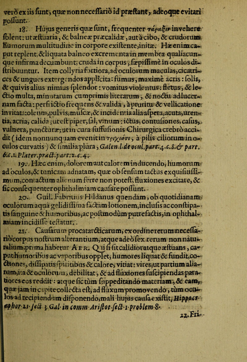 verfrex iis funt, qua? nonneceffario id pracftant, adeoqtte evitati poflunt. - > ig; Hujus generis qua? funt, frequenter /1'invehere ‘ fblent: ut a?ftuaria, &bahieae praecalida?, aut a cibo, dc crudoruttft Humorum multitudine in corpore exiftente,inita?. Hac enimca- put replent,&liquata balneo excrementa in membra qualiacun¬ que infirma decumbunt, crudain corpus jfepiflimein oculos di- ftribuuntur. Item collyria fjrtiora,ad oculorum maculas,cicatrix ces dc ungues extergendos applicita: fumus, maxime acris: £olisj> dc quivis alius nimius fplendor: vomitus violentus: fletus , dc le* 6tio multa, minutarum cumprimis Mterarum,, dcno&u adlucer* nam fa6ta: perftidio frequens dcvalida > ^pruritu dc vellicatione invitatajoleumjpiilvisjmufcee,& incidentiaaliaafpera,acuta,uren- tia, acria, calidaut ellrpiperdal, vinum: itfcus, contufiones, cafus,, vulnera, pun6turar, utin cura fuffufionis Chirurgica crebro acci¬ dit ( idem nonnunq iam evenit in r^idcrt, a pilis ciliorum in o— eulos curvatis) & fimiliapiura, Galen.Lde ocutpart.^c.S.&pana 6ic, ii Plater.pratt.p&rt: i. e: 4.;. H^ec enim,doloremaut calorem inducendo, humorum ad oculos,dc tunicam adnatam, qua? ob fenfum tadtus exquifitiflt- mum,conta6tum alienum ferre non poteft, fluxiones excitare, dc fic confequenter ophthalmiam caufarepoflunt» - 20. GuiL Fabrmus Hddanus quendam, ob quotidianam/ oculorumaquagelidiffitnafa6fcamlotionem,inclufisacconfl:ipa-- tisfanguine^ humoribus,ac pqflmodumputrefablis,in ophthal- miamincidifle teflatur;'. 21;r. Caufarutnprocatardicarum,exordinererumnecefla^ riocorpus noftrum alterantium, atque adeo fex rerum non natu-: rftliumvprimahabetur Aer; Qjififitcalidioratque^ftuans,ca^ puthu moribus ac vaporibus opplet, humores liquat & fundit,co¬ thone/, diffipatis fpimibus dc calore, vitiat: vires,ut partium alia¬ rum,i:a & oeniorum, debilitat, dc ad fluxionesfiifcipiendaspara* tiores eos reddit*: atque fle tum (lippeditando materiam , dc eam, quae jam incapitecollc&a eft, ad fluxum promovendo , tum oetfc* losadrecipiendum difponendo,mali hujus caufaexaftit^ HippMt* 0MriiJeft'lG4l'incomm AriftQtfeft'iprQblm8* •