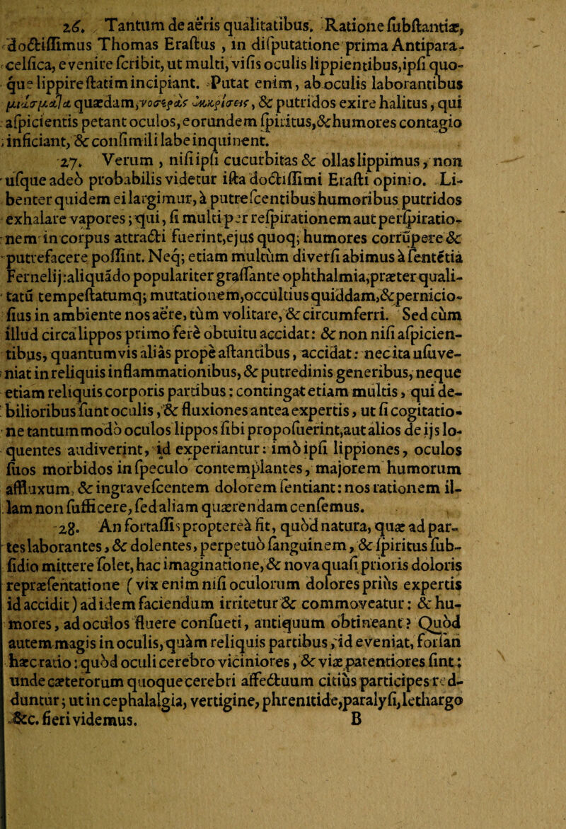 zTantum de aeris qualitatibus. Ratione fubftantiae, do&iffimus Thomas Eraftus , in difputatione prima Antipara- ceifica, e venire Icribit, ut multi, vi fis oculis lippientibus,ipfi quo- queHpp ireftatim incipiant. Putat enim, ab oculis laborantibus lAi<ltrp&lci quaedam,, 8c putridos exire halitus, qui afpicientis petant oculos, eorundem Iphitus,Schumores contagio i inficiant, <3c confimili labe inquinent. Z7* Verum , nifi ipfi cucurbitas Sc ollas lippimus, non ufqueadeo probabilis videtur ifta dodhflimi Erafti opinio. Li¬ benter quidem eilargimur,k putre fcentibus humoribus putridos exhalare vapores; qui, fi multi par refpirationem aut perfpiratio- - nem in corpus attra&i Fuerint,ejus quoq; humores corrupere'Sc putrefacere poflint. Neq; etiam multum diverfi abimus ^fentetia Ferneli j raliquado populariter grafiante Ophthalmia, praeter quali- tatu tempeftatumq; mutationem,occultius quiddam,Scpernicio» fius in ambiente nos aere, tum volitare, & circumferri. Sed ciim illud circa lippos primo fere obtuitu accidat: Sc non nifi afpicien- tibus, quantumvis alias prope altantibus, accidat: necita uluve- niat in reliquis inflammationibus, Sc putredinis generibus, neque etiam reliquis corporis partibus: contingat etiam multis, qui de- ; bilioribus funt oculis, & fluxiones antea expertis, ut fi cogitatio¬ ne tantummodo oculos lippos fibi propofuerint,autalios de ijs lo- quentes audiverint, id experiantur: imo ipfi lippiones, oculos flios morbidos infpeculo contemplantes, majorem humorum affluxum Sc ingravefcentem dolorem fentiant: nos rationem iU lamnonfufficere,fedaliam quaerendam cenfemus. 2g. An fortallis proptere^ fit, quod natura, quae ad par» tes laborantes, Sc dolentes, perpetuo fanguinem, Sc fpiritus fub- fidio mittere fblet, hac imaginatione,& nova quafi prioris doloris repraefehtatione (vix enim nifi oculorum dolores prius expertis id accidit) ad idem faciendum irritetur Sc commoveatur: Sc hu¬ mores, ad oculos fluere confueti, antiquum obtineant ? Quod autem magis in oculis, qu^m reliquis partibus , id eveniat, foiian haec rado: quod oculi cerebro viciniores, Sc viae paterniores fint; unde caeterorum quoquecerebri affedluum citius participes red¬ duntur ; ut in cephalalgia, vertigine, phrenltide,paraly fi, lethargo Mc, fieri videmus. B