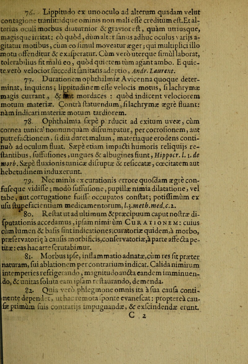 76. / Lippitudo ex uno oculo ad alterum quadam velut contagione tranfitfidque ominis non mali elle creditum eft.Et al¬ terius oculi morbus diuturnior 6c gravior eft, quam utriusque, magisque initat ; eb quod, dum alter ianus adhuc oculus varijs a- gitatur motibus, cum eo flmul moveatur sger ; qui multiplici illo motu offenditur Sc exafperatur, Cum vero uterque fimul laborat, tolerabilius fit malu eo, quod quietem tum agant ambo. E quie¬ te vero velocior luccedit&aitatis adeptio, Andr. Laurent. 77. Durationemophthalmix Avicenna quoque deter¬ minat, inquiens; lippitudinem die velocis motus, filachrymae magis currant, &wit mordaces : quod indicent velociorem motum materiae. Contra flatuendum,iilachryms aegre fluant; nkm indicari materis motum tardiorem. 78. Ophthalmia fspe p raucit ad exitum uves, cum cornea tunica*nonnunquam difrumpatur, percorrofionem, aut putrefiidionem, fi diu duret malum, materiaque erodens conti¬ nuo ad oculum fluat. Saepe etiam impadi humoris reliquijs re¬ flantibus , fuffufiones,ungues Sc albugines fiunt, Hippocr. 1.1. de morb. Sspe fluxionis tunics diirupts Sc reficcatae, caecitatem aut hebetudinem induxerunt 79. Nec mimis ex curationis errore quofdam sgre con- Fufeque vidifle; modo fuffufione, pupillae nimia dilatatione, vel tabe, autcorrugatione fudleoccupatos conflat; potiffimum ex ufu ftupefacientium medicamentorum, l.$.meth.med.c.i. 4 80. Reflat ut ad ultimum &praecipuum caput noflrsdi- (putationis accedamus, ipfam nimii iim Curationem: cuius cum lumen & bafis fintindicationes;curatoriaequidem>a morbo, prsfervatori^ a caufis morbificis,confervatoris,Sparte affe&a pe¬ titae : eas hac arte fcrutabimur. 81. Morbus lpfe, inflammatio adnats,cum res fitprster naturam, fui ablationem per contrarium indicat. Calida nimirum intemperies refrigerando, magnitudo amfla eandem imminuen¬ do, Sc unitas foluta eam ipum reftaurando, demenda. Quia vero phlegmone omnis ita a (ua caufa conti- mente depend et, ut hac remota fponte cvanefcat: proptere^i cau- fejprimuni fuis contrarijs impugnandas, Sc exfcindends erunt. C , z