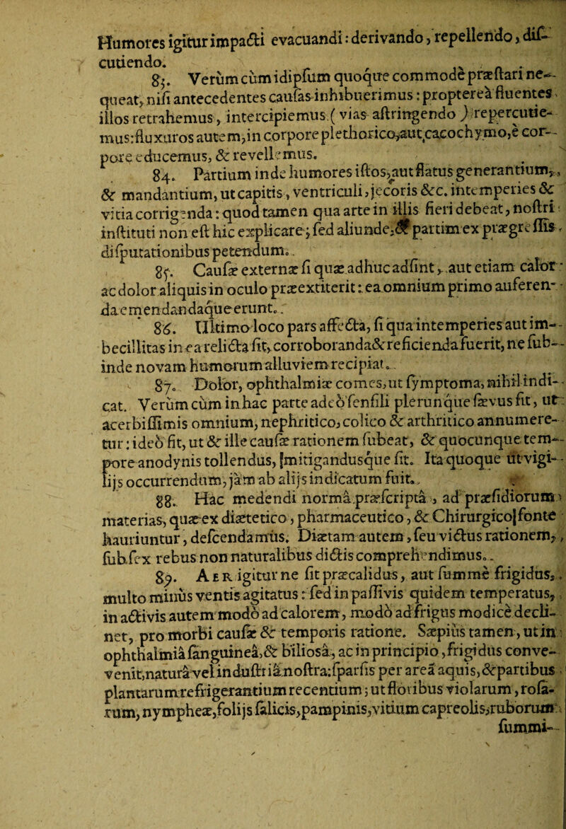 Humores igitur impadi evacuandi: derivando> repellendo > di£ cuti endo. ^ , . g.. Verum cum idiplum quoque commode prae itari ne¬ queat, ni/i antecedentes caufasdnhibuerimus: propterea fluentes > illos retrahemus, intercipiemus (vias aflrirrgendo jrepercutie- mus:fluxaros autem,in corpore plediorico^aiuprcochyrnojC cor¬ pore educemus, & revellemus. 84. Partium inde humores iftos>aut flatus generantium,, & mandantium, ut capitisventriculi? jecoris &c. intemperies & vitia corrigenda: quod tamen qua arte in illis heri debeat , noflri- inftituti non eft hic explicare jfed aliunde,# partim ex praegreflis, difputationibus petendum. 2^ Caufae externae fi quae adhucadfint >- aut etiam calor : ac dolor aliquis in oculo praeextiterit r ea omnium primo auferen- daemendandaqueerunt.; 86. Ultimo loco pars affeda, (i qua intemperies aut im¬ becillitas inearelida fit> corroboranda&reficiendafuerit, ne fub— inde novam humorum alluviem recipiat . 870 Dolor, Ophthalmiae comes?ut fymptoma, nihil indi- * Cat. Verum cum in hac parte adeo fenfili plerunque (aevus fit , ut : acerbiffimis omnium, nephritico? colico & arthritico annumere¬ tur : ideb fit, ut 8c ille caufae rationem fubeat, & quocunque tem¬ pore anodynis tollendus, jmitigandusque fit. Ita quoque utvigi- - lijs occurrendum, jam ab alijs indicatum 88. Hac medendi normaprsdcripdb, ad prae fidiorum a materias, quaeex dietetico, pharmaceutico, &■ Chirurgico! fonte hauriuntur, defeendamiis. Diaetam autem, feu vidus rationem?, fuhfex rebus non naturalibus didis comprehendimus.. 8^. Aer igitur ne fit prscalidus, aut fumme frigidus,, multo minus ventis agitatus: fed in paflivis quidem temperatus, in adivis autem modo ad calorem, modo ad frigus modice decli¬ net, pro morbi caufae fk temporis ratione. Saepius tamen, ut in ophthalmia finguinea,& biliosi, ac in principio,frigidus conve- venit,natura velinduftriinoftraifparfis per area aquis,departibus plantarum refrigerantium recentium 5 ut floi ibus violarum, rofi- rum, nymphes,folijs falicis>pampinis,vitium capreolis,ruborum J ' 1' fummi»