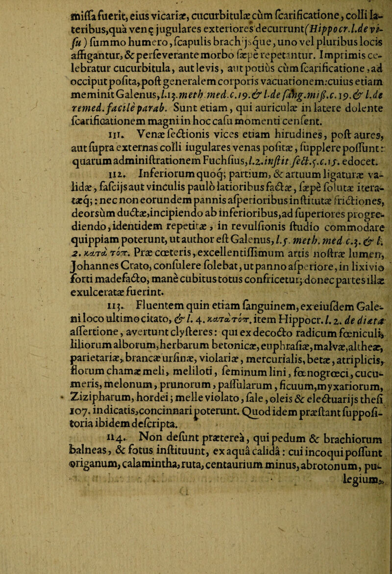 mifla fuerit, eius vicariae, cucurbitulae: cum (carificatione, colli law teribus,qua ven^ j ugulares exteriores decurrunt^Hippocr.l.de vi- fu) fummo humero, (capulis brach;jsque, uno vel pluribus locis affigantur, Scperleverante morbo lacpe repetantur. Imprimis ce¬ lebratur cucurbitula, aut levis, autpotius cum (carificatione, ad occiput pofita,poft generalem corporis vacuationem.-cuius etiarn meminitGalemis>l.i$.meth med.cj9.&Ldet.de remed. facile parab. Sunt etiam, qui auriculae in latere doiente icarificationem magniin hoc cafu momenti cenfent. nu Venaefedtionis vices etiam hirudines, poft aures, aut ffipra externas colli iugulares venas politae, fupplerepoliunt: quarum adminiftrationem Fuchfius^.z.^/^j^^.f.c.r/. edocet. in. Inferiorumquoq; partium, & artuum ligaturas va¬ lidae, fafcijs aut vinculis paulo latioribus fa&ae, faspe folutae itera- txq-y: nec non eorundem pannis alperioribus inftitutae fridliones, deorsum du6tae,incipiendo ab inferioribus,ad fuperiores progre¬ diendo, identidem repetitae, in revulfronis ftudio commodare quippiam poterunt, ut author eft Galenus, l.f, meth. med & h 2. KdLTdi toTTm Prae coeteris, excellentiflimum artis noftra? lumen, JohannesCrato,confulere lblebat,utpannoafperiore,in lixivio forti madefa&o, mane cubitus totus confricetur; donec partes illae exulceratae fuerint. ii Fluentem quin etiam languinem, ex eiulclem Gale¬ ni loco ultimo citato, & l. 4. Kcnetro^i tem Hippocr./. 2. de diata atfertione, avertuntclyHeres: quiexdeco&o radicumfeniculi* liliorum alborum,herbarum betonicae, euphrafia?, malva?,althear, parietaria?*branca? urfina?, violaria?, mercurialis, beta?, atriplicis* florum chamaemeli, meliloti, feminumhni,fenogroeci,cucu«- ineris, melonum, prunorum, paffiilarum, ficuum,myxariorum, • Zizipharum, hordei; meile violato, lale, oleis 6c ele&uarijs thefi 107. indicatis,concinnari poterunt. Quod idem proflant fuppoli- toria ibidem deicnpta. 114- Non deffint praeterea, qui pedum 6c brachiorum balneas, Sc fotus inftituunt, ex aqua calida: cui incoqui poliunt origanum, calamintha, ruta, centaurium minus,abrotonum, pue * ■ legium*»