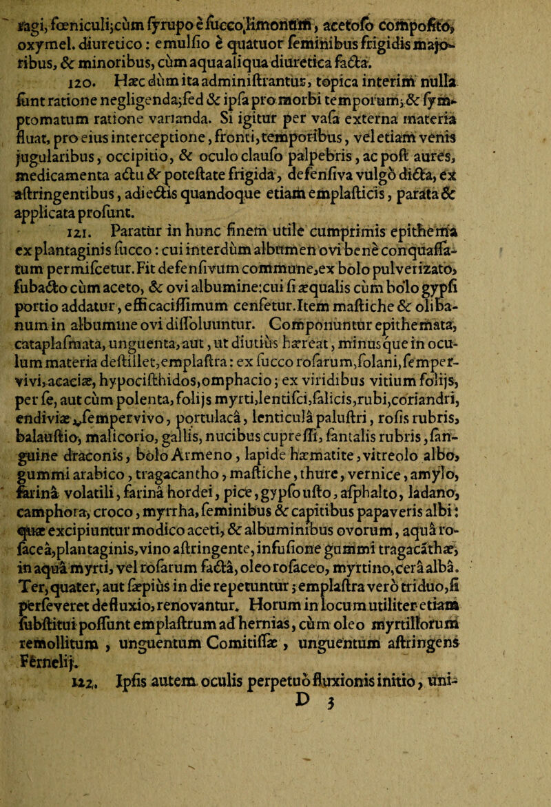 sagi, foeniculijcum fyrupo e fueeo.Iimonttrii, acetofo compofit<y> oxy mei. diuretico: emulfio e quatuor feminibus frigidis majo¬ ribus, 8c minoribus, cum aquaaliqua diuretica fa da. 120. Haec dum ita admimftrantur, topica interim nulla funt ratione negligendajfed & ipfa pro morbi tempoi umj &: fy ua* ptomatum ratione vananda. Si igitur per vafa externa materia fluat, pro eius interceptione, fronti, temporibus, vel etiam venis jugularibus, occipitio, & oculo claufo palpebris, acpoft aures, medicamenta a&u&^poteftatefrigida, defenfiva vulgodi&a, ex aftringentibus, adi edis quandoque etiam emplaftids, parata & applicata profunt. 121. Paratur in hunc finem utile cumprimis epithema ex plantaginis fucco: cui interdum albumen ovi bene conquafia- tum permifcetur.Fit defenfivum commune,ex bolo pulverizato, fubado cum aceto, &: ovi albuminexui fi aequalis cum bolo gypfi portio addatur, efficaciffimum cenfetur.Item maftiche & oliba- num in albumine ovi difloiuuntur. Componuntur epithemata, catapiafmata, unguenta, aut, ut diutius hxreat, minusquein ocu¬ lum materia deftiiiet,emplafu*a: ex fucco rofarum,folani,femper- vivi,acaciae, hypocifthidos,omphado; ex viridibus vitium folijs, per fe, aut cum polenta, folijs myrti Jentifcfifalicis, rubi, coriandri, endiviae vfempetvivo, portulaca, lenticulapaluftri, rofis rubris, balauftio, malicorio, gallis, nucibus cuprefii, fantalis rubris,/an¬ guine draconis, bolo Armeno, lapide haematite, vitreolo albo, gummi arabico, tragacantho, maftiche, thure, vernice, amylo, ferina volatili, farina hordei, pice, gypfoufto, afphalto, ladano, camphora, croco, myrrha, feminibus & capitibus papaveris albi: quae excipiuntur modico aceti, & albuminibus ovorum, aqul ro- facea,plantaginis,vino aftringente, infufione gummi tragacathae, in aqui myrti, vel rbfarum fada, oleo rofaeeo, myrtino,cera alba. Ter, quater, aut &pius in die repetuntur $ emplaftra vero triduo,fi pferfeveret defluxio, renovantur* Horum in locum utiliter-etiam iubftitui poflunt emplaftrum ad hernias, cum ole o myrtilloruni remollitum , unguentum Comitiffie > unguentum aftringens Flrnelij. ii*, Ipfis autem oculis perpetuo fluxionis initio, uni-