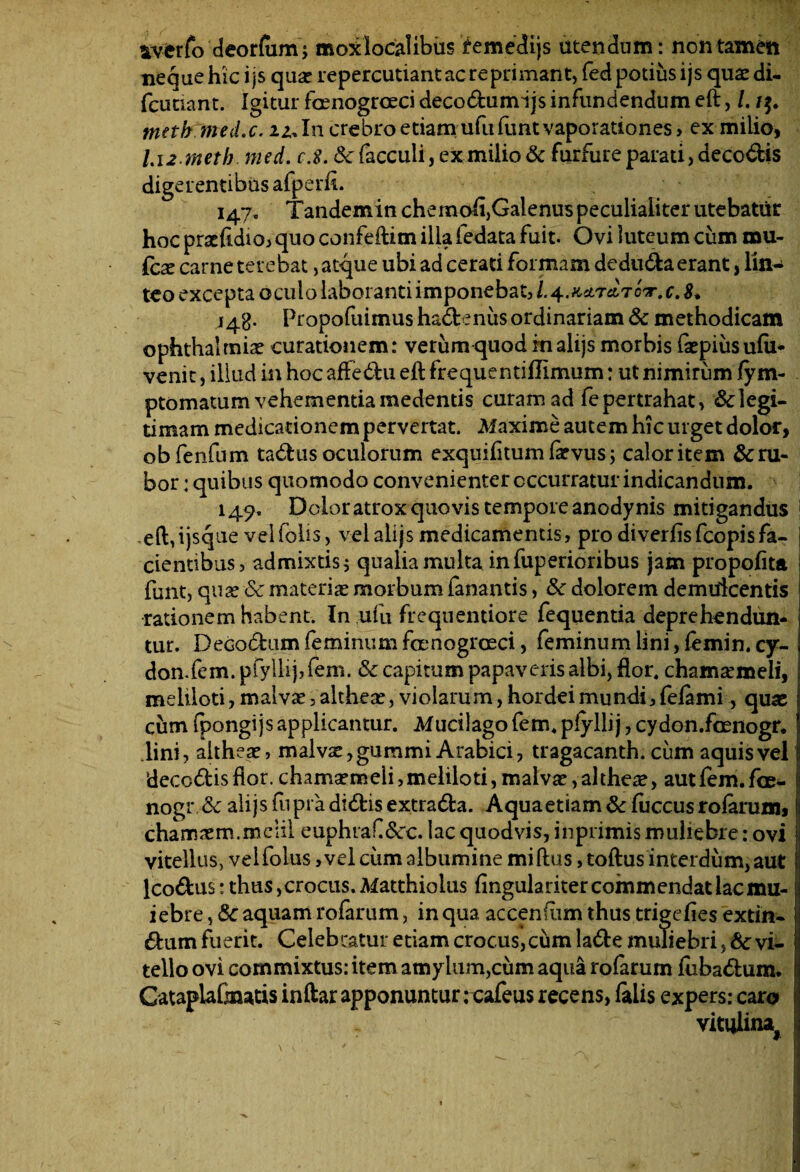 sverfo deorfum; moxlocialibus femedijs utendum: non tamen neque hic ijs quae repercutiantacreprimant, fed potius ijs quardi- fcutiant. Igitur foenogrceci deco<5himijs infundendum eft, /. ttieth med.c. iz,In crebro etiamufufuntvaporationes, ex milio, 1.12 meth med. fX &facculi, ex milio & furfure parati ,deco€Us digerentibus afperft. 147. TandeminchemohjGalenuspeculialiter utebatur hoc praefidio, quo confeftim illa iedata fuit. Ovi luteum cum mu- fcx carne terebat, atque ubi ad cerati formam dedu&a erant, lin¬ teo excepta oculo laboranti imponebat, l.^MTclTCV.C.S* 148- Propofuimus hadtenus ordinariam & methodicam ophthalmice curationem: verum quod rnalijs morbis faepiusufii- venit, illud in hoc affedbu eft frequentiftimum: ut nimirum fym- ptomatum vehementiamedends curam ad fepertrahat, Elegi¬ um a m medicationem pervertat. Maxime autem hic urget dolor, obfenfum tadlus oculorum exquifitum faevus; calor item &ru- bor: quibus quomodo convenienter occurratur indicandum. 149» Dolor atrox quovis tempore anodynis mitigandus eft,ijsque veifohs, velalijsmedicamentis, prodiverfisfcopisfa¬ cientibus, admixtis j qualia multa infuperioribus jam propoflta ftint, quae Sc materia morbum fanantis, Sc dolorem demulcentis rationem habent. In ufu frcquentiore fequentia deprehendun¬ tur. Decodum feminum foenogroeci, feminum lini, femin. cy- don.fem. pfyllij,fem. & capitum papaveris albi, flor, chamaemeli, meliloti, malvae, altheae, violarum, hordei mundi, fefami, quae cum fpongijs applicantur. Mucilago fem. plyllij, cydon.foenogr. lini, altheae, malvae, gummi Arabici, tragacanth. cum aquis vel ‘deccdtis flor, chamaemeli, meliloti, malvae, altheae, aut fem. foe- nogr dc alijsfupradi&isextra&a. Aquaetiam&fuccusrofaruin, chamaem.meiil euphraf&rc. lac quod vis, inprimis muliebre: ovi vitellus, vel folus, vel cum albumine mi ftus, toftus interdum, aut Icodus: thus, crocus. Matthioius fingulariter commendat lac mu- iebre, & aquam rofarum, in qua accenfum thus trigefies extin- &um fuerit. Celebratur etiam crocus,cum la&e muliebri, 8c vi¬ tello ovi commixtus: item amylum,cum aqua rofarum fuba&um. Gataplafmatis inftar apponuntur rcafeus recens, falis expers: caro vitulina,