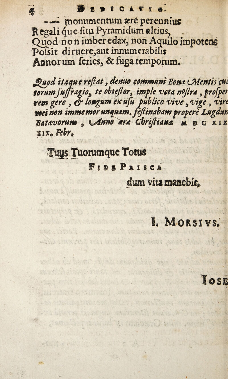 I i { » I C i f ! «] - monumentum aere perennius Regali que fitu Pyramidum altius, Quod non imber edax3 non Aquilo impotens pofsit diruere}aut innumerabilis Annorum feries, &ftigatemporum. Jpttod itaqu e reflat, deme communi Bona CMentis m torum juffragto^ te obtejlor, imple veta nofira ,profpet rem gere , (j longum ex ufu publico vive, vige, virt mei non immemor unquam, fejlinabampropere Lugdun Batavorum , %Anno lora ChriJHaua h b g xix sixe Febr» Fisi Puse» dum vita manebit. 1, Morsivs.