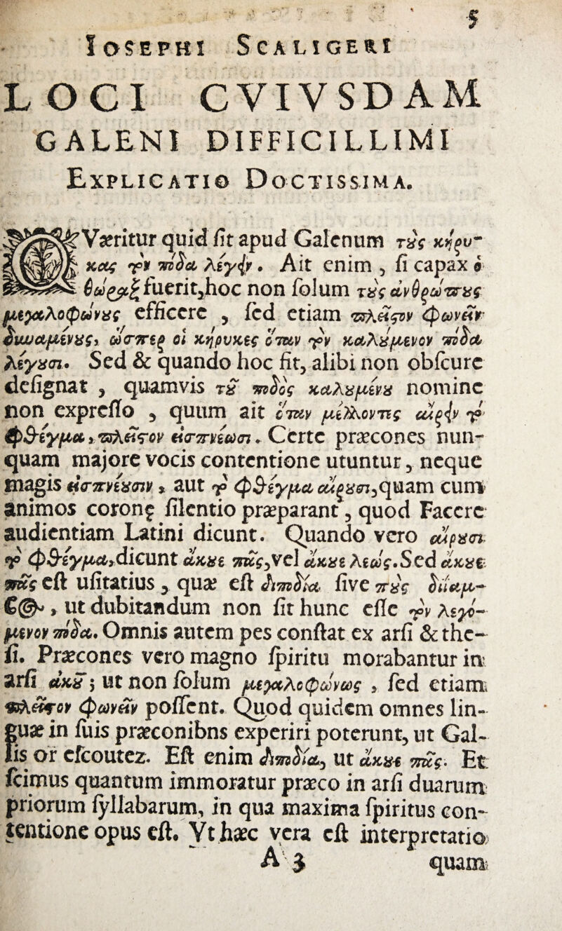 loSEPBI S C A LIGERI LOCI C VIV SD AM GALENI DIFFICILLIMI Explicati© Doctissima. Vjeritur quid fit apud Galenum rng afa- aag <j«V W®# . Ait enim , fi capax ® Qugfcfc fueritjhoc non folum tng dvdfjuiarns utyx,Xo<pdvng efficere , fcd etiam 'urKHqw <1 V / '/ < / V \ VlWdl&iVgSr QdrTTt^ 01 KqfiVKt$ GTUV <?>V KdbXHfJGiVOV mOCt hsynn» Sed & quando hoc fit, alibi non obfcurc defignat , quamvis rS mfrcg accAn/aern nomine non exprdlo , quum ait ewv /.dx^orng cu^4» 7? i^ssXfis-ov «Vot/wot. Certe praecones nun¬ quam majore vocis contentione utuntur, neque magis Ha-Trnis<nv* aut QS-typa «i|&in,quam cum- animos coronf filentio praeparant, quod Facere audientiam Latini dicunt. Quando vero dlpn<n- V ^^(y/Mydioint olant :roV,vd clune At«V.Sed dane <mg eft ufitatius, qua; eft five vng hUp- C©-» ut dubitandum non fit hunc eflc r\ aey>~ ptvoy Omnis autem pes confiat ex arfi & the- fi. Praecones vero magno fpiritu morabantur in arfi dau 5 ut non folum pupaActpcJvag , fed etiam vsh&roy <Pm£v pofTcnt. Quod quidem omnes lin¬ guae in fuis praeconibns experiri poterunt, ut Gal¬ lis or cfcoutez. Eft enim ut dane meg- Et icimus quantum immoratur praeco in arfi duarum priorum fyllabarum, in qua maxima fpiritus con¬ tentione opus eft. Yt haec vera eft interpretatio A $ quam