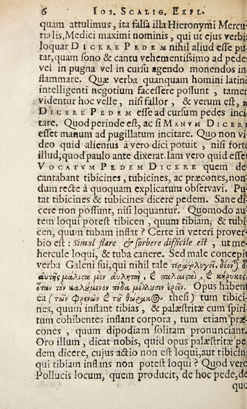 quam attulimus, ita falla illa Hieronymi Mercu- na lis,Medici maximi nominis, qui ut ejus verbi: loquar Dicere Pedem nihil aliud elTc pu¬ tat,quam fbno & cantu vchementifsimo ad pede: vel in pugna vel in curlu agendo monendos in flammare. Quae verba quanquam homini latirn intelligenti negotium faceflere poliunt , tamer videntur hoc velle, nifi fallor , & verum eft, 71 D icERE Pedem effe ad curium pedes inci¬ tare. Quod perinde eft, ac fi M a n y m Diceri e flet manum ad pugillatum incitare. Quo non vi deo quid alienius a vero dici potuit , nifi forte il lud, quod paulo ante dixerat. lam vero quid elici Vocatvm Pedem Dicere quem de cantabant tibicines, tubicines, ac praecones, non¬ dum re&c a quoquam explicatura obfervavi. Pu¬ tat tibicines & tubicines dicere pedem. Sane di¬ cere non poliunt, nifi loquantur. Quomodo au; tem loqui poteft tibicen , quum tibiam; & tubi cen, quum tubam inflat ? Certe iri veteri prover¬ bio eft ; Simul jhre & forbere difficile est , ut me- hercule loqui, & tuba canere. Sed male concepii verba Galeni fili,qui nihil tale 5eoi£) $ dviiji {ictAtzx fi*» dvXtiTSj , *c tsuXcu^xi .> c Kqpvxzg- '97&1/ 73y nocXdfJ&vav u&XtStnv \phv. OpUS habenl ea (redv cpqtvdv <c Tx theli) tum tibici¬ nes, quum inflant tibias, & pabeftrita? cum Iphi¬ tum cohibentes inflant corpora, tum etiam prae¬ cones , quum dipodiam folitam pronunciant. Oro illum, dicat nobis, quid opus palaeftritae pe¬ dem dicere, cujus a&io non eft loqui,aut tibicini qui tibiam inflans non poteft loqui ? Qupd vere Pollucis locum, quem producit, de hoc pede,de ‘ • que