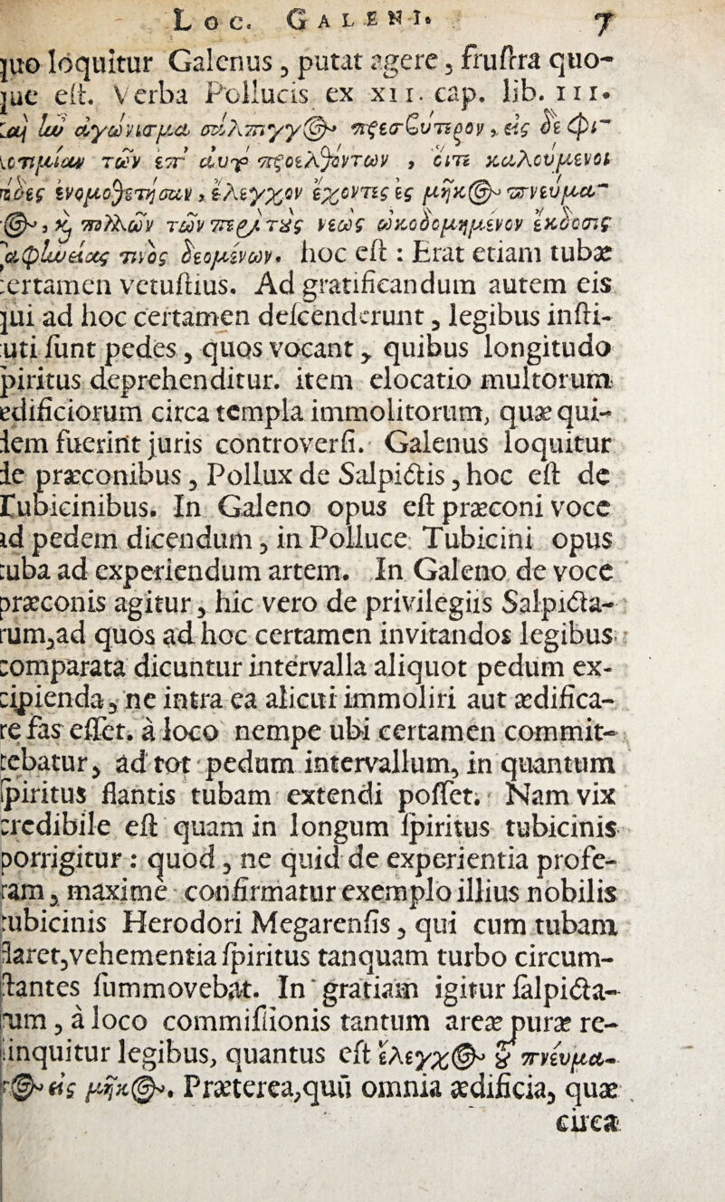 L O C. G A L -E • y juo loquitur Galenus, putat agere, fruftra quo- jue eft. Verba Pollucis ex xii.eap. lib. iii. !w dycJna-fici eah.Tnyy®* TrfstrGvTspepeis {OTtftleW 7UV ITT clvrf •^0iA%t>TC0V , CITi X.ClhCVfJ,tVOt rifiif ivQfA.ofeiyciui/, ikiyxw ezomgis J Kj ■Pl3?kuv TUV 7Tl£/TXg ViOOS txbccnc y.(plwaoo; 7nos hojxivon, hoc eft: Erat etiam tubae tertamen vetuftius. Ad gratificandum autem eis jui ad hoc certamen defcend-runt , legibus infti- uti iunt pedes, quos vocant , quibus longitudo piritus-deprehenditur. item elocatio multorum edificiorum circa templa immolitorum, quae qui- lem fuerint juris controverfi. Galenus loquitur le praeconibus , Pollux de Salpidtis, hoc eft de rubicinibus. In Galeno opus eft praeconi voce id pedem dicendum, in Polluce Tubicini opus tuba ad experiendum artem. In Galeno de voce praeconis agitur, hic vero de privilegiis Salpida- rum,ad quos ad hoc certamen invitandos legibus :omparata dicuntur intervalla aliquot pedum ex- cipienda, ne intra ea alieni immoliri aut aedifica¬ re fas eftet. a loco nempe ubi certamen commit¬ tebatur, ad tot pedum intervallum, in quantum (piritus flantis tubam extendi poffet. Nam vix credibile eft quam in longum fpiritus tubicinis porrigitur : quod, ne quid de experientia profe¬ ram , maxime confirmatur exemplo illius nobilis tubicinis Herodori Megarenfis, qui cum tubam 3aret,vehementia fpiritus tanquam turbo circum¬ dantes fummovebat. In ‘ gratiam igitur falpida- rum, a loco commifiionis tantum areaymrae rc- inquitur legibus, quantus eft sAtyx& * mwfM- «V Practerea,quii omnia aedificia, quae circa.