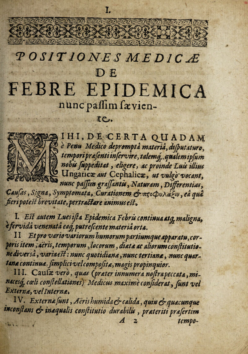T O S IT 10 NE S MEDl CuE DE nunc p affi m fas vicn- ito. I H I, D E C ERTA QJJAD AM * Venu Medico deprompta materia, dtfutaturo, tempori prafenti infervire, talem<f,qualem ipfum nobis fuppeditat, eligere, ac proinde Luis iUm Ungaricae aut Cephalicae , ut vulgo'vocant, nunc pajftm grajfantis, Naturam, Differentias, C au fas, Signa, Symptomata, Curationem drwtoQvXafrv, ea qua fert pote H brevitate, pertraffare animus eft* ■ I- £# autem Luesifla Epidemica Eebris continua at ^maligna, t fervida venenata ea^putrefiente materia orta. II Et pro vario variorum humorum partiumque apparatu, cor- poris it em, der is, temporum focorum, di at a ac aliorum con/litutio- ne diversa, varia elt : nunc quotidiana ,nunc tertiana, nunc quar¬ tana continua, fimplici velcompofta, magis propinquior. III. Caufae vero, quas (frater innumera noflrapeccata, mi- mces§? cadi conf eUationes) Medum maxime confiderat, funt vel Externa, vel Interna* IV. Externa funt, Aeris humida & calida, quin & quacunque tnconftans & inaquatis conf it ut io durabilis, pr at er it i prafertim A z tempo-