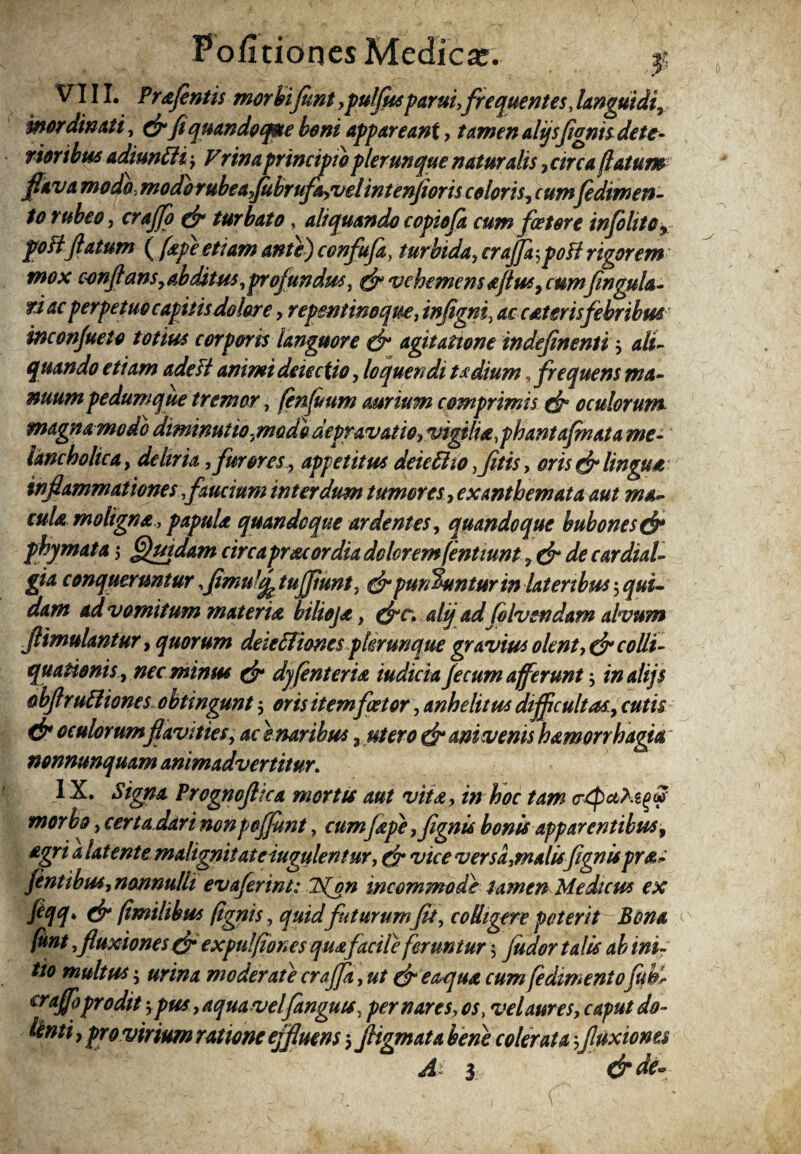 FofitionesMedicse. f VIII. PraJentis morhifunt,puffusparui,frequentes Janguidi, mordinati, &fi quandoque boni appareant, tamen alijsjignis dete¬ rioribus adiuntti-, Vrinaprincipio plerunque naturalis , circa (latum flava modo, modorubea ,Jubrufa,velintenfioris coloris, cumfedimen- to rubeo, crajffo & turbato, aliquando copiofa cum fcetore infilito, poBflatum ( (ape etiam ante) confufay turbida, craflfa-,poB rigorem mox conflans, abditus, profundus, & vehemens aflus, cumfengula- ri ac perpetuo capitis dolor e, repentino que, infigni, ac caterisfebribus inconjueto totius corporis languore dr agitatione indefinenti , ali¬ quando etiam adeft animi deiectio, loquendi ta dium, frequens ma¬ nuum pedum que tremor, fen(uum aurium comprimis dr oculorum magna modo dminutio,\modo depravatio, vigilia, phantaflnata me¬ lancholica , deliria, far ores, appetitus deiettio ,fitis, oris & lingua inflammationesfaucium interdum tumores, exanthemata aut ma¬ cula maligna , papula quandoque ardentes, quandoque bubones & phymata $ Quidam circaprae ordia dolorem(entiunt de cardial- gia conquermtur,flmuffe tujjiunt, dr pun%mtur in lateribus $ ad vomitum materia bilioja, (frc. alij ad favendam alvum ftimulantur, quorum deiefftones plerunque gravius olent■>& colli- quationis, nec minus dr dyfinteria iudicia fecum afferunt inalijs obflrutliones obtingunt 5 oris item fator, anhelitus dijflcultas, cutis d? oculorum flavities, ac e naribus 3 utero dr ani venis hamorrhagia' nonnunquam animadvertitur. IX. Signa Prognoflxa mortis aut vita, in hoc tam c-tpctfagtf morbo, certa dari nonpojfiwt, cumfape ,fignis bonis apparentibus, agri a latente malignitateiugulentur, dr vice versa,malisfignispra- fentibus, nonnulli evaferint: 2{on incommode tamen Medicus ex ftqq* dr (imilibus (ignis, quid futurum fit, colligere poterit Bona funi >fluxiones d? expulflones quafacile feruntur $ (udor talis ab ini¬ tio multus 5 urina moderate craffa, ut & e aqua cum fedimentofuhl crajfoprodit pus, aqua vel fanguts, per nares, os, velaures, caput do- tenti, pro virium ratione effluens $ Jligmata bene coler at a 3fluxiones