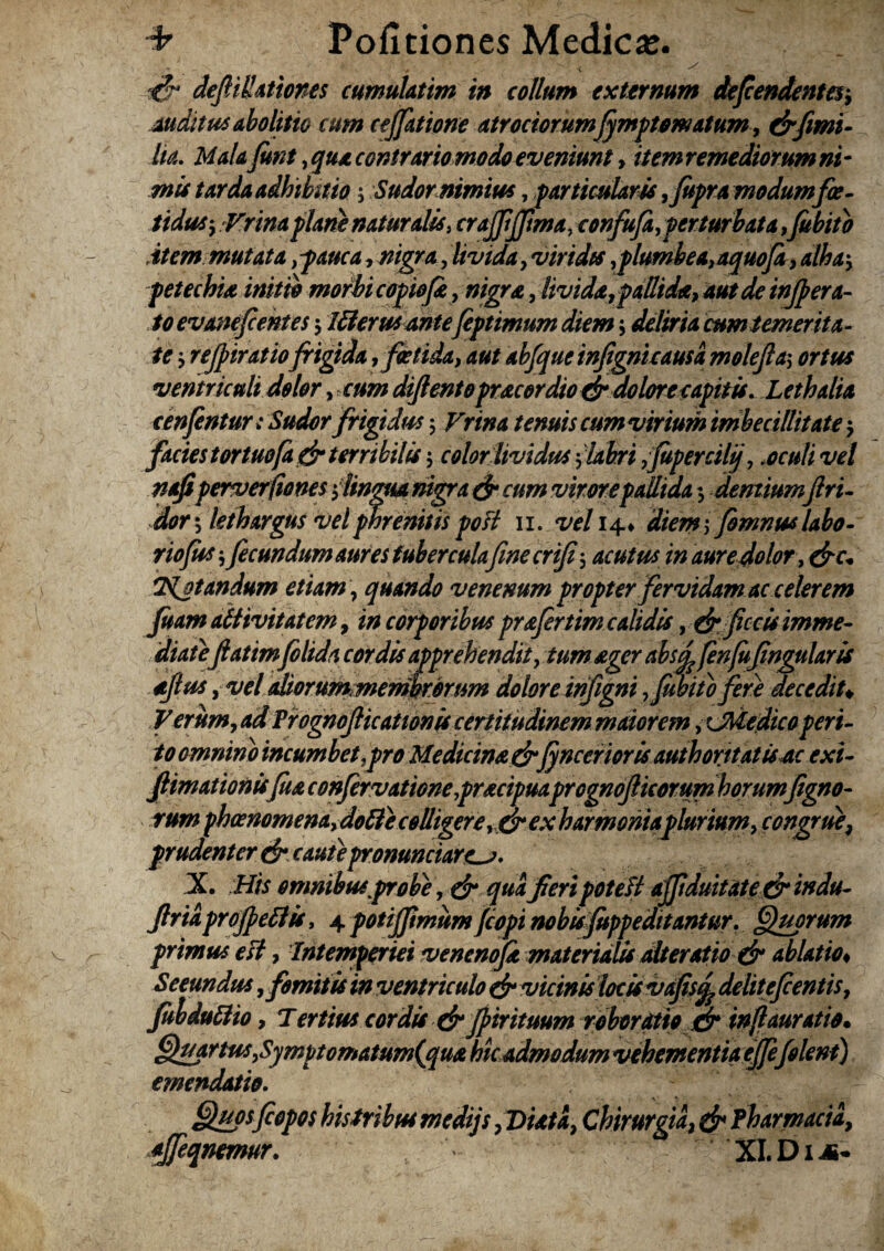 auditu* Abolitio cum ceffatione atrociorumfrmptomatum, drfimi- lia. Malafint,quaccntrariomodoeveniunt, itemremediorumni¬ mis tarda adhibitio 5 Sudornimius, particulam ,fupra modumfce- tidusy Vrinaplani naturalis, crajftjftma, confufa,perturbata,fubito item mutata ,pauca, /wgra, livida, viridts ,plumbea,aquofi, alha\ pete chia initio morbi copiofr, nigra, livida,pallida, aut de injpera- /0 evanefcentes j Ulerusantefeptimum diem j deliria cum temerita¬ te $ rejpiratiofrigida , foetida, aut abfque infignicausa molejla, ortus ventriculi dolor, diftento pracor dio dr do lore capit is. Lethalia cenfentun Sudor frigidus 5 Vrina tenuis cum virium imbecillitate^ facies tortuofa & terribilis $ color lividus flabri yJupercilf .oculi vel nafiperverfiones tfingua nigra & cum virorepallida $ dentium firi- dor j lethargus vel phrenitis post 11. vel 14* ; fomnus labo- rtofus, fecundum aures tuberculafine crifi, acutus in aure dolor, &c+ Tdjtandum etiam, quando venenum propter fervidam ac celerem fuam attivitatem, in corporibus prafertim calidis ydr ficris imme¬ diateftatimfilida cordis apprehendit, tum ager abstfe fenjujingularis stjlu* y vel ahorummemkrorum doloreinfigni ,Jubito fera decedit+ Verum, ad Prognofricationis certitudinem maiorem ,rJMedico peri¬ to omnino incumbet,pro Medicina &(yncerioris authorttatis ac exi- fiimationis[ua confervationepracipuaprognojlicorum horumfigno- rum phoenomenay doli e colligere ,dr ex harmoniaplurium y congrue, prudenter dr caute pronuntiares. X. His omnibus'probe, & qua feri poteft afriduitate & indu- friaprojpeftis, 4 potifrimumjcopi nobisfoppeditantur. Quorum primus est, Intemperiei venenoft materialis ait er otio dr ablatio« Secundus, fomitis in ventriculo dr vicinis locis vafis^ delitefientis 7 fulduftio 9 Tertius cordis drJpirituum robor otio & injlauratio• QuartusySymptomatum(cj[ua hic admodum vehementia ejfefolent) emendatio. Quosfiopos histributmedijs fDuta, Chirurgia, dr Pharmacia, qjfeqnmur. XLDia-