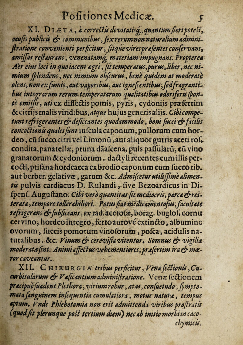 XI. D i & T a , a correttis devitatisquantum fleripoteH9 mufis publicis & communibus,fexrerumnon naturalium admini- ftratione convenienti perficitur, fit que viresprafentes confervam» amijfas rejiaurans, venenatammateriam impugnans. Propter ea Aer eius loci in quo iacent agri, fit temperatus,purus Jiber, nec ni¬ mium filendens, nec nimium obfiurus, bene quidem at moderate olens, non ex fumis, aut vaporibus, aut ignefientibus;fidfragranti- bus integrarum rerum temperatarum qualitatibus odoriferis (pon¬ te emijfis, »//ex diffe&ispomis, pyris, cydonijs prsefertim &citrijs malis viridibus, atque hujus generisalijs» Cibicompe- tunt refrigerantes & defice antes quodammodo, bonifucci&facilis concoftionis qualesfuntm fcula ca pon um, pu liorum cum hor¬ deo , cu fucco citri vel Limonu ,aut aliquot guttis aceti rok condita, panatellae, pruna daafcena, puls pallulam, cu vino granatorum & Cydoniorum, daftyli recentes cum illis per- co£H,pti(ana hordeacea exbrodio caponum cum fuccorib, aut berber. gelativae, garum &e. Admifceturutilifitme alimen¬ tis pulvis cardiacus D. Kulandi, five Bezoardicus in Di- fpenf. Auguftano. Cibi vero quantitas(itmediocris,parca (^rei¬ terat a , tempore toller ahiliorL Potus fiat medie ament ofus,facultate refrigerans drfubficcans, £*rrad.Scetofe, borag. bugiofi cornu cervino, hard eo integro, fertoaurove extindoy albumine ovorum , fuccis pomorum vinofbrum, pofira , acidulis na¬ turalibus ,,&c. Vinum & cerevifia vitentur♦ Somnus & vigilia moderatafint» Animi affeflus vehementiores, prafertim ira& moe¬ ror caveantur». X11. Chirurgia tribus perficitur ,Venafeclionis, Cu¬ curbitularum & Vaficantium adminifiratione. Venae fe&ionem pracipuejuadent Plethora, vinum robur, stas , confuetudo ,fympto- matafanguinem infequentia cumulatiora, motus natura, tempus aptum♦ Vndc Phlebotomia non erit admittenda viribus profiratis (quodfit plcrunque poli tertium diem) nec ab initio morbi in caco- chy micis.