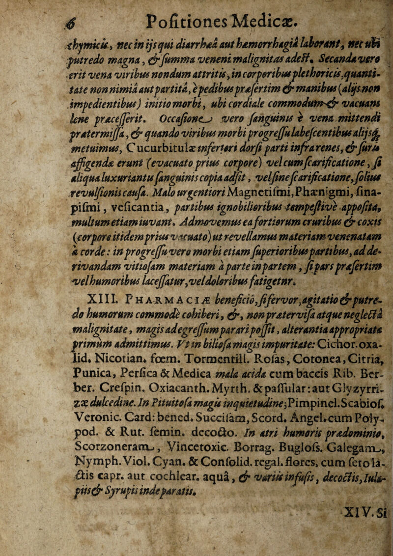 i .• . thymicis , nec in ijsqui diarrhaa aut h&merrhagia laborant 9 nec uM putredo magna ,&(umrfta veneni malignitas adeft. Secanda vero , erit vena viribus nondum attritis> in corporibusplethoricis,iquanti¬ tate non nimia autpartita, e pedibusprofer tim & manibus (,alijsnon impedientibus) initio morbi, ubi cor diale commodum^ vacuam lene pracejjerit. Occafione^j vero /anguinis i vena mittendi pratermiffa, ejr quando viribus morbi progreffu Lbefcentihus alijsq? metuimus, C ucurbitulae inferiori dorfi parti infrarenes, & furio affigenda erunt (evacuato prius corpore) vel cum fcarificattone, fi aliqua luxuriantis fangnims copia adfit, velfine(carificationeKfilius revulfioniscaufa. Malo urgention Magn eti (mi, P hara igm i, fina- pifmi, veficantia, partibus ignobilioribus tempefiive appofita, multum etiam iuvant• Admovemus ea fortiorum cruribus & coxis (corpore itidem prius vacuato) ut revellamus materiam venenatam a corde: in progreffu vero morbi etiamJuperioribus partibus, ad de* rivandam vitiofam materiam a parte inpartem, fi'pars prafertim velhumoribus lac e (fatur, veldoloribus fatigetnr. XIII. P h a & maci^e beneficio,fi fervor, agitatio dr putre¬ do humorum commode cohiberi, &, nonprdtervifi atque negleffa malignitate, magis adegreffumparari pofftt, alterantia appropriata primum admittimus. Vttn biliofa magis impuritate: Cichor.oxa- licL Nicotian* foem. TormentilL Rolas, Cotonea,Citria, Punica, Perfica &Medica mala acida cura baceis Rib, Ber- ber. Crefpin. Oxiacanth.Myrth,&pafiular:autG!yzyrrU dulcedine. In Pituitofa magis inquietudinelPimfimd.SczoioQ Veronic. Card: bened* Succiiara, Scord* AngeLcum Poiy* pod. & Rut. femin, decoflo. In atri humoris prdominio, Scorzonerarrij, Vincetoxic Borrag. Buglofs. Gaiegam^» Nymph. Viol. Cyan. & Confolid. regaL flores, cum fero ia- <ftis capr. aut cochlear, aqua, & variis in fu fis, decoctis ,luk- pii$& Syrupis indeparato. XIV. Si