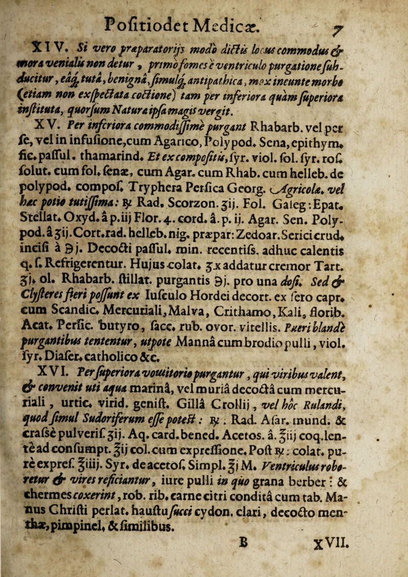 PofitiodetMedicar. f 7 XIV. Si vero praparai orijj modo diftis locus commodus & eoiora venialis non detur 9 primofomese ventriculo purgationefuh- ducitur, eaefe tuta, benigna,fimulcj? antipathtca, mox ineunte morbo Cetiam non ex/ftettata co&ione) tam per inferiora quam Juperiora injlituta, quorjumNaturatpJamagisvergit. XV. Per triferiora commodtfftmepurgant Rhabarb. vel pet fe,Tcl in infufione,cum Agarico, Polypod* Sena,epithym* fic*paflul. thamarind. Et excompcjitisyfyr. viol. foi. fyr. roC folut. eum foU fenae. cum Agar, cum Rhab. cum helleb. de polypod. compof. Tryphera Perfica Georg. tAgricola* vel hac potio tutijfma: Rad. Scorzon. jij. Fol. Gaieg :Epau Stellat* Oxyd.ap.iij Flor.4.cord*a.p. ij. Agar. Sen. Poly- pod.a^ij.Cort.rad. helleb. nig. praqpar:Zedoar. Serici crucU incili a 9 j. Decofti pallui* rain. recentifs. adhuc calentis q.f. Refrigerentur. FIujus colat* jjc addatur cremor Tart. 5U ol. Rhabarb. ftillat. purgantis 9j. pro una dofi. Sed& Clyfteres fieri pojjurit ex Iufeulo Hordei decort. ex fero capr* n cum Scandic* Mercuriali,Malva, Crithamo, Kali, florib. Acat* Perfic. butyro , facc* rub. ovor, vitellis. Pueri blande purgantibus tententur, utpote Mannacumbrodiopulli, viol. lyr* Diafer* catholico &c. XVI. Ter Juperiora vomitorio purgantur, qui viribus valent, cf* convenit uti aqua marini, vel muria decoda cum mercu- riali, urtic* virid. genift, Gilla Crollij, vel hoc Rulandi, quodjtmul Sudoriferum ejfe poteH; . Rad. A far. mund. & crafse pul verif ji j. Aq. card. bened. Acetos. a. ^ii j coq.len- tead confumpt. f ij col.cum expreffione. Poft ^: colat, pu¬ re expref |iiij. Syr* deacetof. Simpl.gj M* Ventriculus robo¬ retur fi* vires rejiciantur, iure pulli in quo grana berber : & chermes coxerint ,rob. rib. carne citri condita cum tab. Ma¬ nus Chrifti perlat. hauftuJucci cydon. clari, decofto men~ th«,pimpinch &fimilibus. B XVII.