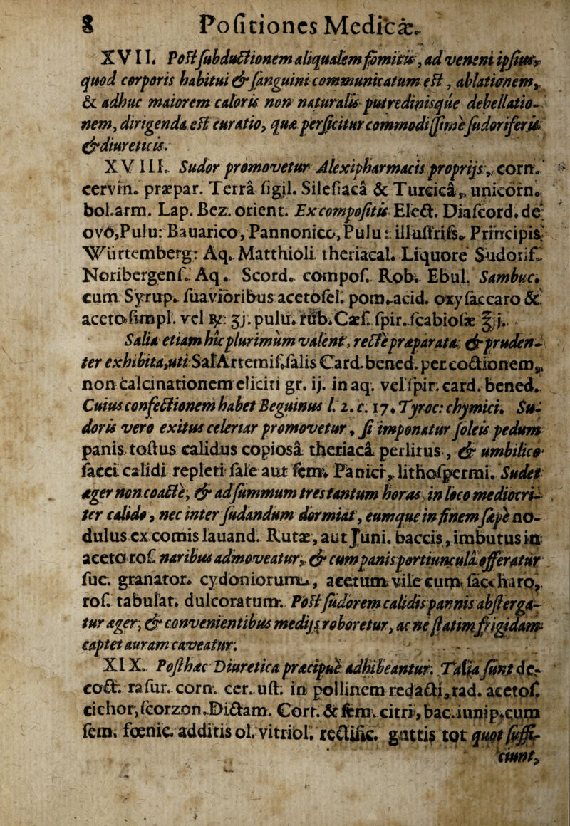 XVII. PoTi/ubdultionem aliqualem fomitis , ad veneni ip/hftr quod corporis habitui dr/anguinicommunicatum eH ,ablati<mem» 6 adhuc maiorem caloris non naturalis putredinisque debellatio- nem, dirigenda sii curatio, qua perficitur commodi ftmefudorifem & diureticis, X VII I . Sudor promovetur Alexipharmacts proprijs, com cervin. praepar. Terra figjl. Silefiaca & Turcica„uniebrn« boLarrn. Lap. Bez. orient. Excompofitis Eleft, Diafcord.de* ovO,PuJu: Bauarico,Pannonico,Puluilluffrifs* Principi^ Wurtemberg: Aq. Matthioli theriacal. Liquore Sudorif. NoribergenfL Aq . Scorde compof. Robi EbuL Sambuc* cum Sjrrup* fuavibribus acetofel. pom^acid. oxylaccaro &: acetofimpl. vel ty: jj; pulu. fibiCacF. fpir. fcabiolae |;j.. Salia etiam hic plurimum valent, reffepr&paratai &pruden-\ ter exhibitdsuti^htttmiCMxs CarcL bened. per co&ionem * nontaldnationcm eliciti gr. ij. inaq. vellpikeard. bened.! Cuius confectionem habet Beguinus l% z.c. 17* Tyrae: chymicu Sui doris vero exisus celenar promovetur, Ji imponatur/oleis pedum panis toftus calidus copiosa theriaca perlitus, dt umbilico* facci calidi repleti fale aut fcim Panici* lithofgermi. Sudet ager non coaite, dr ad fummum tres tantum horas in loco mediocri¬ ter calido9 nec inter/udandum dormiat, eum que in finem/k/e no- dulus excornis lauand. Rutae, aut Juni, baccis, imbutus ia aceto roF naribus admoveatur, dr cumpanisp&rtiunculaofferatur fuc. granator. cydbniorumu, acetumvilecurnvfic<haro? rof. tabulat* dulcoratura. PoH/udoremcalidispannisabflerga- turager, & convenientibus medijs^ roboretur, acne fatim frigidam captet auram caveatur: 1 : ^ XIX. Po/thac Diuretica pracipue adhibeantur: Talla funt de* epife rafur. cora, cer.uft. ia pollinemreda&urad. aeetof. cic hor, fcorzon J&i&am. Gort. & ftm v citri, bac. i unip.cum fem, foenic. additis ol. vitribl. recliiic. guttif tot quot fvffi-  S ‘cmttf.