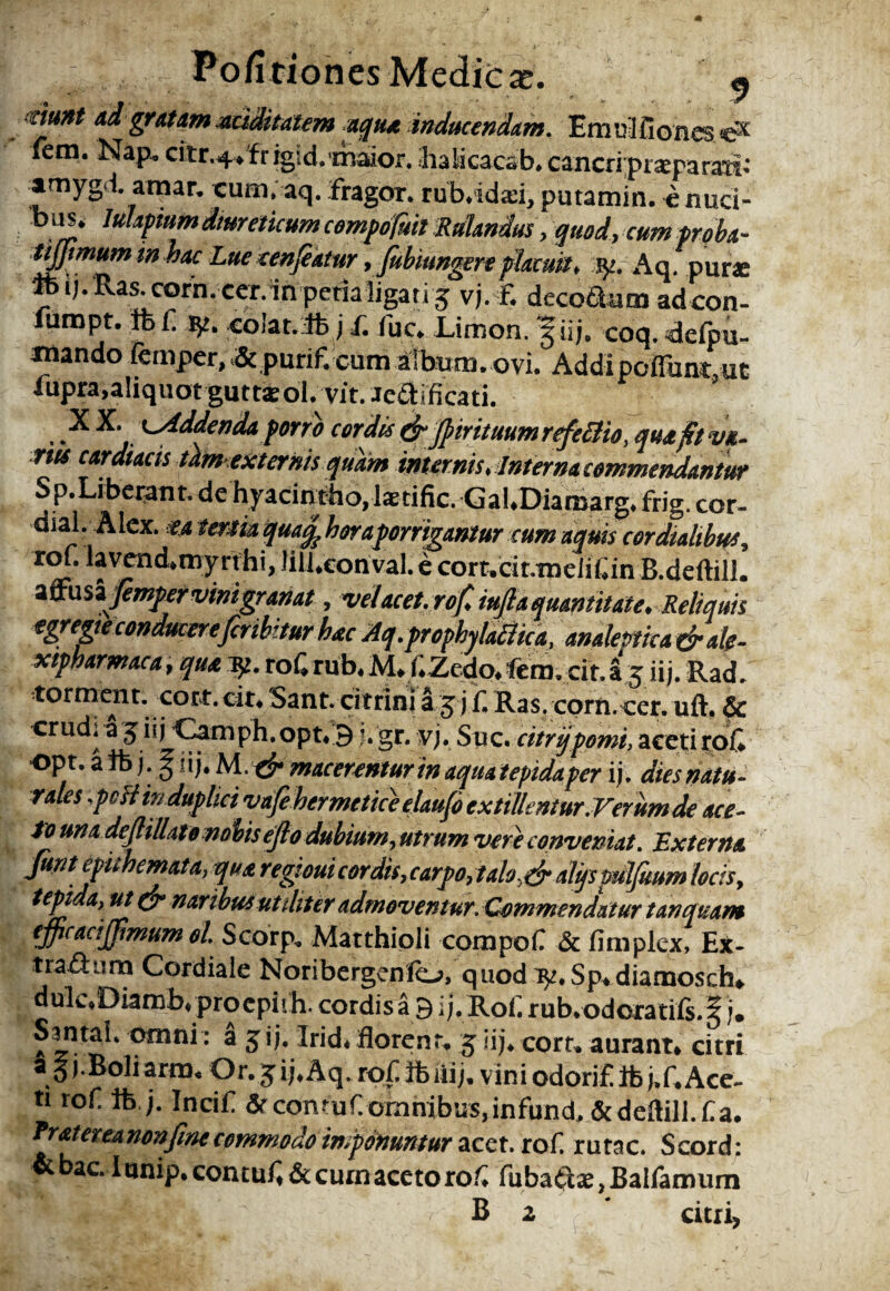 PofitionesMedicx. « rfttHt ad gratam aciditatem aqua inducendam. Emtfliioncs e* fem. Nap» citr.4>fr igid.driaior. halicacsb» cancri praeparati: amygd atnar. cum. aq. fragor, rub.idsi, putamin. e nuci- b ik* lulapium dturetkum compofuil Rdlandus, quod, cum proba- tijjtmum in hac Lue eenfeatur , fubiungere placuit, fy.Aq purae ' ij. Ras.corn. cer.in peria ligati 5 vj. F. deco&um adcon¬ ium pt. ifcf ty. colat, tfe j f. fuc. Limon. 5 iij. coq. delpu- mandofeiuper^& purif.cum atbum.ovi. Addipoflunt.ue iupra,aliquot guttsol. vit. aedtificati. XX. t-Addenda porro cordis & JpirituumrefeBio, qua fit va- rus cardiacis tam-externis quam internis, Interna commendantur Sp.Liberatit. de hyacintho, Isdfic. Gal.Diaraarg. frig. cor- di al. A lex. ea teram quacp haraporrigantur cum aquis cor dialibus, x°“ lavend.myrthi, Jill.eonval.e cort.cit.mdif.in B.deftill. a ffu s zjemper vinigran at, vel acet, rof, iufla quantitate. Reliquis egregie conducere fer ibitur hac Aq.prophytd$ica, analemca&ale- xipharmaca, qua pp. rof,rub,M, f.Zedo. fem. cit.S 5 iij. Rad. torment. cott.cit. Sant. citrini a 5 j ii Ras. corn cer. uft. & crud. a 5 iij •Camph.opt.3 J* gr. vj. Sue. citrijpomi, aceti rof «pt. a ife j. i i j. M.# macerentur in aqua tepida per ii. dies natu¬ rales ,pH in duplici vdfehermetice elaufi extillentur.Ver um de ace- to una dejlillate nobis ejl0 dubium, utrum vere conveniat. Externa fiuntepuhcmata, quaregtouicordis,carpo,talo,,dr dlijs pdlfitum locis, tepida, ut naribus utiliter admoventur. Commendatur tanet nano efipcacijfmum ol. Scorp. Matthioli compof & fimplex, Ex- t radium Cordiale Noribergenfo, quod ly. Sp. diamosch» dulv*Diamb« procpiih. cordis a 9 ij. Roi. rub*odoratifs.^ j. Santal. omni: a 5 ij. Irid. florent. 5 iij. corr» aurant. citri a J (.Boliarm. Or. 5 ij. Aq. rof Ife liij. vini odorif Ib j.f. Ace¬ ti rof ife.j. Incif & contuf omnibus.infund.&deflill.f a. fratereanonfinc commodo imponuntur acct. rof rutae. Scord: &bac. I unip. contuf & curn aceto rof fabatis, Balfamum