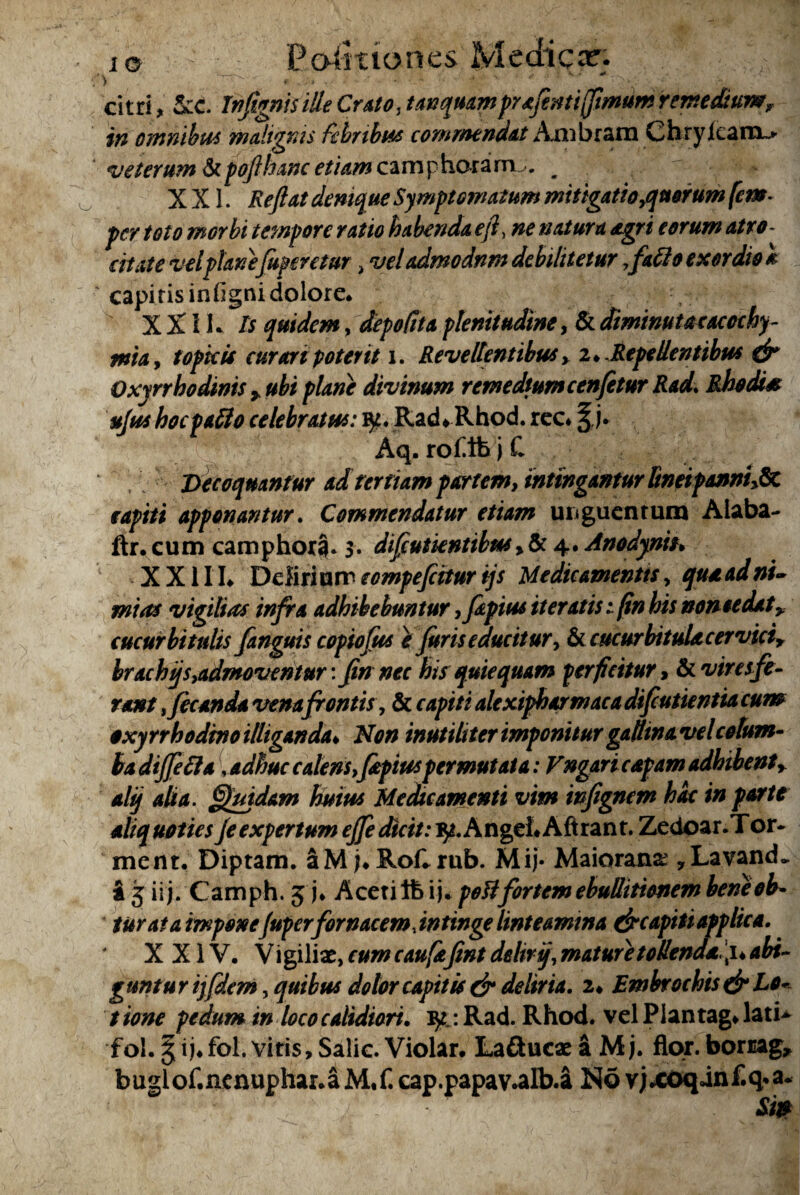 io — P.o&aones Medica?. citri, 5cc. InfignisilleCrato,tunqutimprxfintijjimumremedium, in ommbm malignis febribus commendat Aiiibrarn Chryicarn~» 4 veterum &poflhanc etiam camphoram . ^ XXL Reflat demq^ue Symptomatum mitigatio puerum (em- per toto morbi tempore ratio habenda efl, ne natura agri eorum atro¬ citate vel planefuperetur, vel admodnm debilitetur fafio exordio a capitis infigni dolore. XXIL Is quidem, depolita plenitudine, &diminutacaccchy- mia, topku curari poterit i. Revellentibus > 2*. Repellentibus dr Oxyrrbodinis yubiplane divinum remediumcenflturRad. Rhodi* ufus hoc pallo celebratus: fy. Rad* Rhod. rcc* Aq. roflbjC Decoquantur ad tertiam partem, intingantur Bneipannh&C capiti apponantur. Commendatur etiam uiiguentum Alaba- ftr. cum camphora. 3. diflutientibusy & 4. Anodyniu X X11L Delirium eompeflitur ijs Medicamentis, qua ad ni¬ mias vigilias infra adhibebuntur yfapius iteratis 1(in his noneedat* cucurbitulis fanguis copiofus e furis educitur> & cucurbitula cervici, brachi/s,admoventur: finnec his quiequam perficitur, & vires fe¬ rant Jecanda vena frontis, & capiti alexipharmaca difeutientia cum oxyrrhodtno illiganda* Non inutiliter imponitur gadinavel colum¬ ba dijjecl a \ adhuc calens,(apiuspermutata: Vngaricapam adhibentr alij alia. Quidam huius Medae amenti vim inflgncm hac in parte aliquoties je expertum efle dicit: fy. A ngei* A ft ran t. Zedoar.Tor- ment. Diptam. aM;*Roflrub. Mij- Maioranx ,LavaiuL a 3 ii j. Camph. 3 j* Acetift ij. pett fortem ebullitionem bene ob¬ turat a mponefuper fornacem, intinge linteamina dreapiti applica. XXIV. V igilix, cum caufaflnt delirij, mature tollenda flk abi¬ guntur ij/dem , quibus dolor capit is & deliria. 2* Embrochts & Lo¬ tione pedum in loco calidiori. iy :Rad. Rhod. vel Plantag* lati* fol. 3ij*fol.vitis,Salic. Violar. LaflucxaMj. flor, bomag, bugiof.ncnuphar.a M,f. cap.papav.alb.a No v;*coqinf.q*a.