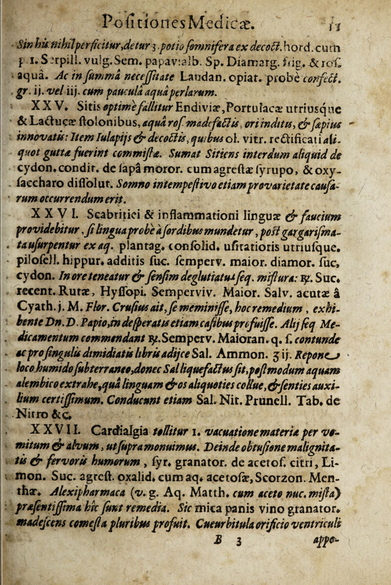 JL / PoiitionesMedicae. ' /j • , / v * $i/? his. nihilper(icitur,detur 3 .potio [omnifera ex decoff. hord. c u th 3: 1. S:rpili. vulg.Sem* papav:alb. Sp. Diaroarg. fiig*&K?C aqua, jfoawi neceffitate Laudan. cpiar. probecortfrfi. gr. i j* velli), cum paucula aqua per larum. XXV* Sitis optime fallitur Endivix 7Portulacas utriusqac 6i Lactuca? ftolonibus, aqua rofmadcfieffu, ori inditis,&Japius  innovatis: Item Iulapijs & de c offis, quibus oi. vitr. rcftificat i a[i. quot gutta fuerint ccmmifla. Sumat Sitiens interdum aliquid de cydon*condit, de lapa moror. cumagreftaefyrupo, &oxy- faecharo diflolut. Somno intempe/livoetiamprovarietatecaufa- * rum occurrendum erit. XXVI. Scabritiei & inflammationi lingua & faucium providebitur ,fi lingua probe a(ordtbm mundetur, post gargarifm a- * taufurpentur exaq. plantag* confolid* ufitatioris utriufque. pilofeJL hippur* additis fuc. femperv. maior, diamor. fuc, cydon. In ore teneatur & fnfm deglutiatu*fq. mifiura: Suo lecent.Ruras, HyflbpL Semperviv. Maior. Salv. acutas a Cyath. j. M. Ttor. Cru(iusaityfememinijfe, hocremedtum, exhi¬ bente Dn.D. Papio,in de (peratis etiam cafibtu profuijfe. Ahj feq Me- , dicamentum commendant ^.Semperv. Maioran. q. f. contunde oeprofingnlis dimidiatis librisadijee Szl Ammon. $ '\). Pepones * locohumidofubterraneo,donec Sal liquefaffusfit,poftmodum aquam akmbtco extrahe,qua linguam &os aliquoties collue, (drfentiesauxi¬ lium certi(fimum. Conducunt etiam Sal. Nit. Prunell. Tab* de Nitro- A. XXVII. Cardialgia tollitur 1. vacuatione materia per vo¬ mitum & alvum, utjupra monuimus. Deinde obtufione malignita¬ tis & fervoris humorum, (yu granator. de acetof. citri, Li- mon. Stic agreft. oxalid* curo aq* acetofa^Scorzon. Men¬ tha* Alexipharmaca (y. g. Aq. Matth* cum aceto nue, mifld) prafentiffma hic fimt remedia. Sic mica panis vino granator* madejeens comejla pluribus profuit. Cucurbitula orificio ventriculi